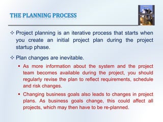  Project planning is an iterative process that starts when
you create an initial project plan during the project
startup phase.
 Plan changes are inevitable.
 As more information about the system and the project
team becomes available during the project, you should
regularly revise the plan to reflect requirements, schedule
and risk changes.
 Changing business goals also leads to changes in project
plans. As business goals change, this could affect all
projects, which may then have to be re-planned.
 