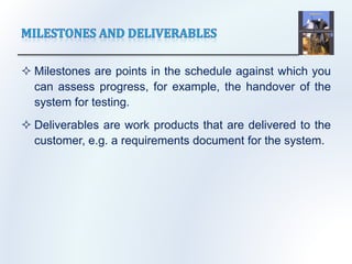  Milestones are points in the schedule against which you
can assess progress, for example, the handover of the
system for testing.
 Deliverables are work products that are delivered to the
customer, e.g. a requirements document for the system.
 