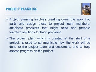  Project planning involves breaking down the work into
parts and assign these to project team members,
anticipate problems that might arise and prepare
tentative solutions to those problems.
 The project plan, which is created at the start of a
project, is used to communicate how the work will be
done to the project team and customers, and to help
assess progress on the project.
 