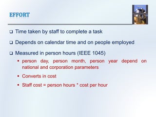  Time taken by staff to complete a task
 Depends on calendar time and on people employed
 Measured in person hours (IEEE 1045)
 person day, person month, person year depend on
national and corporation parameters
 Converts in cost
 Staff cost = person hours * cost per hour
 