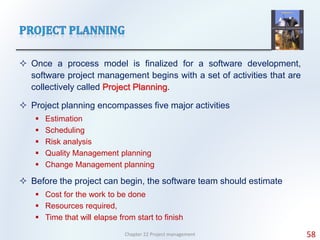  Once a process model is finalized for a software development,
software project management begins with a set of activities that are
collectively called Project Planning.
 Project planning encompasses five major activities
 Estimation
 Scheduling
 Risk analysis
 Quality Management planning
 Change Management planning
 Before the project can begin, the software team should estimate
 Cost for the work to be done
 Resources required,
 Time that will elapse from start to finish
Chapter 22 Project management 58
 