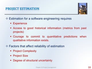  Estimation for a software engineering requires
 Experience
 Access to good historical information (metrics from past
projects)
 Courage to commit to quantitative predictions when
qualitative information exists.
 Factors that affect reliability of estimation
 Project Complexity
 Project Size
 Degree of structural uncertainty
Chapter 22 Project management 59
 