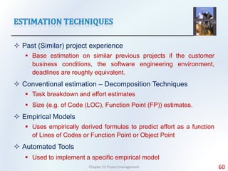 Past (Similar) project experience
 Base estimation on similar previous projects if the customer
business conditions, the software engineering environment,
deadlines are roughly equivalent.
 Conventional estimation – Decomposition Techniques
 Task breakdown and effort estimates
 Size (e.g. of Code (LOC), Function Point (FP)) estimates.
 Empirical Models
 Uses empirically derived formulas to predict effort as a function
of Lines of Codes or Function Point or Object Point
 Automated Tools
 Used to implement a specific empirical model
Chapter 22 Project management 60
 