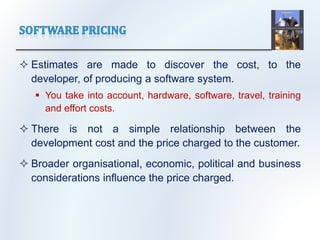  Estimates are made to discover the cost, to the
developer, of producing a software system.
 You take into account, hardware, software, travel, training
and effort costs.
 There is not a simple relationship between the
development cost and the price charged to the customer.
 Broader organisational, economic, political and business
considerations influence the price charged.
 