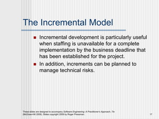 The Incremental Model
 Incremental development is particularly useful
when staffing is unavailable for a complete
implementation by the business deadline that
has been established for the project.
 In addition, increments can be planned to
manage technical risks.
These slides are designed to accompany Software Engineering: A Practitioner’s Approach, 7/e
(McGraw-Hill 2009). Slides copyright 2009 by Roger Pressman. 17
 