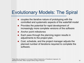  couples the iterative nature of prototyping with the
controlled and systematic aspects of the waterfall model
 Provides the potential for rapid development of
increasingly more complete versions of the software
 Anchor point milestones
 Each pass through the planning region results in
adjustments to the project plan.
 Cost, schedule, and the project manager adjusts the
planned number of iterations required to complete the
software.
These slides are designed to accompany Software Engineering: A Practitioner’s Approach, 7/e
(McGraw-Hill 2009). Slides copyright 2009 by Roger Pressman. 22
Evolutionary Models: The Spiral
 