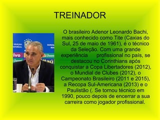 O brasileiro Adenor Leonardo Bachi,
mais conhecido como Tite (Caxias do
Sul, 25 de maio de 1961), é o técnico
da Seleção. Com uma grande
experiência profissional no país, se
destacou no Corinthians após
conquistar a Copa Libertadores (2012),
o Mundial de Clubes (2012), o
Campeonato Brasileiro (2011 e 2015),
a Recopa Sul-Americana (2013) e o
Paulistão (. Se tornou técnico em
1990, pouco depois de encerrar a sua
carreira como jogador profissional.
TREINADOR
 