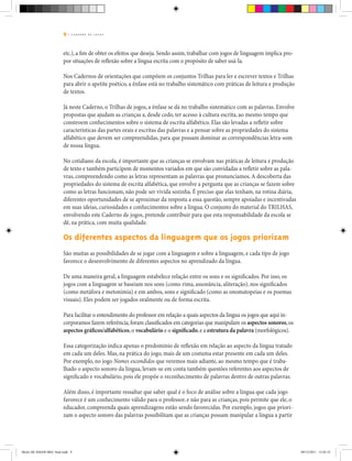 9 | C A D E R N O D E J O G O S
etc.), a fim de obter os efeitos que deseja. Sendo assim, trabalhar com jogos de linguagem implica pro-
por situações de reflexão sobre a língua escrita com o propósito de saber usá-la.
Nos Cadernos de orientações que compõem os conjuntos Trilhas para ler e escrever textos e Trilhas
para abrir o apetite poético, a ênfase está no trabalho sistemático com práticas de leitura e produção
de textos.
Já neste Caderno, o Trilhas de jogos, a ênfase se dá no trabalho sistemático com as palavras. Envolve
propostas que ajudam as crianças a, desde cedo, ter acesso à cultura escrita, ao mesmo tempo que
constroem conhecimentos sobre o sistema de escrita alfabético. Elas são levadas a refletir sobre
características das partes orais e escritas das palavras e a pensar sobre as propriedades do sistema
alfabético que devem ser compreendidas, para que possam dominar as correspondências letra-som
de nossa língua.
No cotidiano da escola, é importante que as crianças se envolvam nas práticas de leitura e produção
de texto e também participem de momentos variados em que são convidadas a refletir sobre as pala-
vras, compreendendo como as letras representam as palavras que pronunciamos.A descoberta das
propriedades do sistema de escrita alfabética, que envolve a pergunta que as crianças se fazem sobre
como as letras funcionam, não pode ser vivida sozinha. É preciso que elas tenham, na rotina diária,
diferentes oportunidades de se aproximar da resposta a essa questão, sempre apoiadas e incentivadas
em suas ideias, curiosidades e conhecimentos sobre a língua. O conjunto do material do Trilhas,
envolvendo este Caderno de jogos, pretende contribuir para que esta responsabilidade da escola se
dê, na prática, com muita qualidade.
Os diferentes aspectos da linguagem que os jogos priorizam
São muitas as possibilidades de se jogar com a linguagem e sobre a linguagem, e cada tipo de jogo
favorece o desenvolvimento de diferentes aspectos no aprendizado da língua.
De uma maneira geral, a linguagem estabelece relação entre os sons e os significados. Por isso, os
jogos com a linguagem se baseiam nos sons (como rima, assonância, aliteração), nos significados
(como metáfora e metonímia) e em ambos, sons e significado (como as onomatopeias e os poemas
visuais). Eles podem ser jogados oralmente ou de forma escrita.
Para facilitar o entendimento do professor em relação a quais aspectos da língua os jogos que aqui in-
corporamos fazem referência,foram classificados em categorias que manipulam os aspectos sonoros,os
aspectos gráficos/alfabéticos,o vocabulário e o significado,e a estrutura da palavra (morfológicos).
Essa categorização indica apenas o predomínio de reflexão em relação ao aspecto da língua tratado
em cada um deles. Mas, na prática do jogo, mais de um costuma estar presente em cada um deles.
Por exemplo, no jogo Nomes escondidos que veremos mais adiante, ao mesmo tempo que é traba-
lhado o aspecto sonoro da língua, levam-se em conta também questões referentes aos aspectos de
significado e vocabulário, pois ele propõe o reconhecimento de palavras dentro de outras palavras.
Além disso, é importante ressaltar que saber qual é o foco de análise sobre a língua que cada jogo
favorece é um conhecimento válido para o professor, e não para as crianças, pois permite que ele, o
educador, compreenda quais aprendizagens estão sendo favorecidas. Por exemplo, jogos que priori-
zam o aspecto sonoro das palavras possibilitam que as crianças possam manipular a língua a partir
Miolo DE JOGOS MEC final.indd 9 09/12/2011 12:02:32
 
