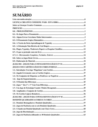 Série: Jogos Para o Pensamento Lógico-Matemático
Autor: Aury de Sá Leite
página vii
SUMÁRIO
Leia com muita atenção:................................................................................................................ii
LICENÇA CREATIVE COMMONS PARA ESTA OBRA.......................................................ii
Sobre as Licenças Creative Commons .........................................................................................iii
PREFÁCIO ....................................................................................................................................v
0.0. - PROLEGÔMENOS..............................................................................................................1
0.1.- Os Jogos Para o Pensamento .................................................................................................2
0.2.- Alguns Livros Correlatos Muito Interessantes .....................................................................3
0.3.- O Pensamento Lógico-Matemático........................................................................................7
0.4.- A Teoria da Sócio-Aprendizagem de Vygotsky ....................................................................9
0.5.- A Orientação Não-Diretiva de Carl Rogers ........................................................................11
0.6.- Piaget, Vygotsky, Wadswort, Papert e a Pesquisa Científica.............................................12
0.7.- O que se pretende com este livro.........................................................................................13
0.7.1.1.- Micromundos Completos, Fechados, Estáveis ................................................................14
0.8.- Sobre os Jogos Deste Livros.................................................................................................16
0.9.- Elaboração do Material .......................................................................................................34
JLOGC#01 - JOGOS PARA O PENSAMENTO LÓGICO Nº 01.............................................35
JOGOS COM CARTÕES LÓGICOS CORES-FORMAS ........................................................35
1.1.- Introdução: Um Jogo ‘Piagetiano’ com Cartões.................................................................35
1.2.- Jogado Livremente com os Cartões Lógicos .......................................................................37
1.3.- Os Conjuntos de Etiquetas: as Positivas e as Negativas .....................................................39
1.4.- Jogo do Sequenciamento.....................................................................................................43
1.5.- O Dominó das Diferenças ....................................................................................................45
1.6.- Jogos “ ‘dos 3’ + 1” Com Uma Diferença............................................................................47
1.7.- Um Jogo de Estratégia Usando 3 Dados Hexagonais..........................................................49
1.8.- Ampliando o Conjunto de Cartões......................................................................................54
1.9.- Os Cartões Lógicos Rotadores.............................................................................................56
JLOGC#02 – JOGOS PARA O PENSAMENTO LÓGICO Nº 02 ............................................57
DOMINÓS QUADRADOS 4-CORES E 5-CORES ...................................................................57
2.1.- Dominós Retangulares e Dominós Quadrados....................................................................57
2.2.- Jogos de Paciência com os seis Dominós Quadrados ..........................................................59
2.3.- Criando um Dominó Quadrado com Cinco Cores..............................................................60
2.4.- Jogo da Discriminação.........................................................................................................63
2.5.- Jogos de Paciência utilizando os 30 Dominós Quadrados ..................................................63
 