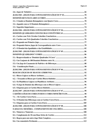 Volume 1: Jogos Para o Pensamento Lógico
Versão: janeiro/2011 - Draft
Página viii
2.6.- Jogos de Tabuleiro ...............................................................................................................66
JLOGC#03 - JOGOS PARA O PENSAMENTO LÓGICOS Nº 03...........................................70
DOMINÓS RETANGULARES 4-CORES .................................................................................70
3.1.- Criando os Dominós Retangulares com Quatro Cores.......................................................70
3.2.- Jogando com os 12 Dominós Retangulares .........................................................................71
3.3.- Sugestões Importantes .........................................................................................................74
JLOGC#04 - JOGOS PARA O PENSAMENTO LÓGICO Nº 04.............................................75
DOMINÓS QUADRADOS COM FIGURAS CONCÊNTRICAS.............................................75
4.1.- Cartões com Três Círculos Coloridos Concêntricos...........................................................75
4.2.- Cartões com Três Quadrados Coloridos Concêntricos ......................................................76
4.3.- Propondo um Primeiro Jogo ...............................................................................................77
4.4.- Propondo Outros Jogos de Correspondência entre Cores .................................................78
4.7.- O Dominó das Igualdades e das Estabilidades....................................................................82
JLOGC#05 - JOGOS PARA O PENSAMENTO LÓGICO Nº 05.............................................86
DOMINÓS QUADRADOS 7-CORES ........................................................................................86
5.1.- Reaproveitando os ‘Dominós Quadrados 5-Cores’ ............................................................86
5.2.- Um Conjunto de 180 Dominós Distintos entre Si................................................................87
5.3.- Um Jogo de Casamento de Padrões e de Diferenças...........................................................88
5.4.- Considerações Finais...........................................................................................................90
JLOGC#06 - JOGOS PARA O PENSAMENTO LÓGICO Nº 06.............................................92
BLOCOS LÓGICOS OU BLOCOS ATRIBUTOS....................................................................92
6.1.- Blocos Lógicos ou Blocos Atributos.....................................................................................92
6.2. – Trocando os Blocos por Cartões Blocos-Símbolos ............................................................94
6.3.- Os Planiblocos Lógicos ou Planiblocos Atributos...............................................................96
6.4.- O Jogo do Dominó das diferenças com os Blocos Lógicos..................................................96
6.5.- Etiquetas para os Cartões Blocos-Símbolos........................................................................97
JLOGC#07 - JOGOS PARA O PENSAMENTO LÓGICO Nº 07.............................................98
CARTÕES LÓGICOS CORES-FUROS E CORES-MINICÍRCULOS....................................98
7.1. – Os Cartões Cores-Furos.....................................................................................................98
7.2.- O Dominó das Diferenças com os Cartões Cores-Furos...................................................101
7.3.- Etiquetas para os Cartões Cores-Furos ............................................................................105
JLOGC#08 - JOGOS PARA O PENSAMENTO LÓGICO Nº 08...........................................108
O JOGO DA MEMÓRIA - COMPLEMENTO DE UMA IDÉIA...........................................108
8.1.- Números e Numerais..........................................................................................................108
8.2.- Complemento de 10 com Duas Séries de Cartões .............................................................112
8.3.- Regras para um outro Jogo Mais Complexo.....................................................................113
8.4.- Um comentário Pertinente.................................................................................................113
 