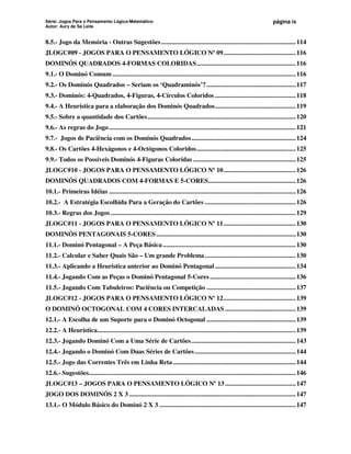 Série: Jogos Para o Pensamento Lógico-Matemático
Autor: Aury de Sá Leite
página ix
8.5.- Jogo da Memória - Outras Sugestões................................................................................114
JLOGC#09 - JOGOS PARA O PENSAMENTO LÓGICO Nº 09...........................................116
DOMINÓS QUADRADOS 4-FORMAS COLORIDAS...........................................................116
9.1.- O Dominó Comum .............................................................................................................116
9.2.- Os Dominós Quadrados – Seriam os ‘Quadraminós’?.....................................................117
9.3.- Dominós: 4-Quadrados, 4-Figuras, 4-Círculos Coloridos ................................................118
9.4.- A Heurística para a elaboração dos Dominós Quadrados................................................119
9.5.- Sobre a quantidade dos Cartões........................................................................................120
9.6.- As regras do Jogo...............................................................................................................121
9.7.- Jogos de Paciência com os Dominós Quadrados..............................................................124
9.8.- Os Cartões 4-Hexágonos e 4-Octógonos Coloridos...........................................................125
9.9.- Todos os Possíveis Dominós 4-Figuras Coloridas .............................................................125
JLOGC#10 - JOGOS PARA O PENSAMENTO LÓGICO Nº 10...........................................126
DOMINÓS QUADRADOS COM 4-FORMAS E 5-CORES....................................................126
10.1.- Primeiras Idéias ...............................................................................................................126
10.2.- A Estratégia Escolhida Para a Geração do Cartões ......................................................126
10.3.- Regras dos Jogos ..............................................................................................................129
JLOGC#11 - JOGOS PARA O PENSAMENTO LÓGICO Nº 11...........................................130
DOMINÓS PENTAGONAIS 5-CORES...................................................................................130
11.1.- Dominó Pentagonal – A Peça Básica...............................................................................130
11.2.- Calcular e Saber Quais São – Um grande Problema......................................................130
11.3.- Aplicando a Heurística anterior ao Dominó Pentagonal................................................134
11.4.- Jogando Com as Peças o Dominó Pentagonal 5-Cores ...................................................136
11.5.- Jogando Com Tabuleiros: Paciência ou Competição .....................................................137
JLOGC#12 - JOGOS PARA O PENSAMENTO LÓGICO Nº 12...........................................139
O DOMINÓ OCTOGONAL COM 4 CORES INTERCALADAS ..........................................139
12.1.- A Escolha de um Suporte para o Dominó Octogonal .....................................................139
12.2.- A Heurística......................................................................................................................139
12.3.- Jogando Dominó Com a Uma Série de Cartões..............................................................143
12.4.- Jogando o Dominó Com Duas Séries de Cartões............................................................144
12.5.- Jogo das Correntes Três em Linha Reta.........................................................................144
12.6.- Sugestões...........................................................................................................................146
JLOGC#13 – JOGOS PARA O PENSAMENTO LÓGICO Nº 13 ..........................................147
JOGO DOS DOMINÓS 2 X 3 ...................................................................................................147
13.1.- O Módulo Básico do Dominó 2 X 3 .................................................................................147
 
