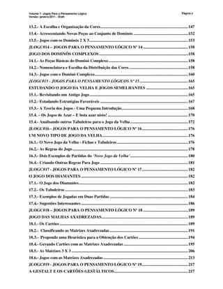 Volume 1: Jogos Para o Pensamento Lógico
Versão: janeiro/2011 - Draft
Página x
13.2.- A Escolha e Organização da Cores..................................................................................147
13.4.- Acrescentando Novas Peças ao Conjunto de Dominós ...................................................152
13.5.- Jogos com os Dominós 2 X 3............................................................................................153
JLOGC#14 – JOGOS PARA O PENSAMENTO LÓGICO Nº 14 ..........................................158
JOGO DOS DOMINÓS COMPLEXOS...................................................................................158
14.1.- As Peças Básicas do Dominó Complexo ..........................................................................158
14.2.- Nomenclatura e Escolha da Distribuição das Cores.......................................................158
14.3.- Jogos com o Dominó Complexo.......................................................................................160
JLOGC#15 - JOGOS PARA O PENSAMENTO LÓGICOS Nº 15.............................................165
ESTUDANDO O JOGO DA VELHA E JOGOS SEMELHANTES .......................................165
15.1.- Revisitando um Antigo Jogo............................................................................................165
15.2.- Estudando Estratégias Favoráveis ..................................................................................167
15.3.- A Teoria dos Jogos - Uma Pequena Introdução..............................................................168
15.4. – Os Jogos de Azar – E bota azar nisto! ...........................................................................170
15.4.- Analisando outros Tabuleiros para o Jogo da Velha......................................................172
JLOGC#16 - JOGOS PARA O PENSAMENTO LÓGICO Nº 16...........................................176
UM NOVO TIPO DE JOGO DA VELHA................................................................................176
16.1.- O Novo Jogo da Velha - Fichas e Tabuleiros ..................................................................176
16.2.- As Regras do Jogo............................................................................................................178
16.3.- Dois Exemplos de Partidas do ‘Novo Jogo da Velha’......................................................180
16.4.- Criando Outras Regras Para Jogo ..................................................................................181
JLOGC#17 - JOGOS PARA O PENSAMENTO LÓGICO Nº 17...........................................182
O JOGO DOS DIAMANTES ....................................................................................................182
17.1.- O Jogo dos Diamantes......................................................................................................182
17.2.- Os Tabuleiros ...................................................................................................................183
17.3.- Exemplos de Jogadas em Duas Partidas .........................................................................184
17.4.- Sugestões Interessantes ....................................................................................................186
JLOGC#18 – JOGOS PARA O PENSAMENTO LÓGICO Nº 18 ..........................................189
JOGO DAS MALHAS AXADREZADAS.................................................................................189
18.1.- Os Cartões ........................................................................................................................189
18.2.- Classificando as Matrizes Axadrezadas .........................................................................191
18.3.- Propondo uma Heurística para a Obtenção dos Cartões ..............................................194
18.4.- Gerando Cartões com as Matrizes Axadrezadas ............................................................195
18.5.- As Matrizes 3 X 3 .............................................................................................................206
18.6.- Jogos com as Matrizes Axadrezadas ...............................................................................213
JLOGC#19 - JOGOS PARA O PENSAMENTO LÓGICO Nº 19...........................................217
A GESTALT E OS CARTÕES GESTÁLTICOS.....................................................................217
 