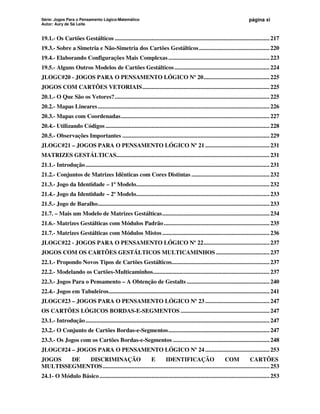 Série: Jogos Para o Pensamento Lógico-Matemático
Autor: Aury de Sá Leite
página xi
19.1.- Os Cartões Gestálticos .....................................................................................................217
19.3.- Sobre a Simetria e Não-Simetria dos Cartões Gestálticos..............................................220
19.4.- Elaborando Configurações Mais Complexas..................................................................223
19.5.- Alguns Outros Modelos de Cartões Gestálticos..............................................................224
JLOGC#20 - JOGOS PARA O PENSAMENTO LÓGICO Nº 20...........................................225
JOGOS COM CARTÕES VETORIAIS...................................................................................225
20.1.- O Que São os Vetores?.....................................................................................................225
20.2.- Mapas Lineares................................................................................................................226
20.3.- Mapas com Coordenadas.................................................................................................227
20.4.- Utilizando Códigos ...........................................................................................................228
20.5.- Observações Importantes ................................................................................................229
JLOGC#21 – JOGOS PARA O PENSAMENTO LÓGICO Nº 21 ..........................................231
MATRIZES GESTÁLTICAS....................................................................................................231
21.1.- Introdução........................................................................................................................231
21.2.- Conjuntos de Matrizes Idênticas com Cores Distintas ...................................................232
21.3.- Jogo da Identidade – 1º Modelo.......................................................................................232
21.4.- Jogo da Identidade – 2º Modelo.......................................................................................233
21.5.- Jogo de Baralho................................................................................................................233
21.7. – Mais um Modelo de Matrizes Gestálticas......................................................................234
21.6.- Matrizes Gestálticas com Módulos Padrão.....................................................................235
21.7.- Matrizes Gestálticas com Módulos Mistos......................................................................236
JLOGC#22 - JOGOS PARA O PENSAMENTO LÓGICO Nº 22...........................................237
JOGOS COM OS CARTÕES GESTÁLTICOS MULTICAMINHOS ...................................237
22.1.- Propondo Novos Tipos de Cartões Gestálticos................................................................237
22.2.- Modelando os Cartões-Multicaminhos............................................................................237
22.3.- Jogos Para o Pensamento – A Obtenção de Gestalts ......................................................240
22.4.- Jogos em Tabuleiros.........................................................................................................241
JLOGC#23 – JOGOS PARA O PENSAMENTO LÓGICO Nº 23 ..........................................247
OS CARTÕES LÓGICOS BORDAS-E-SEGMENTOS ..........................................................247
23.1.- Introdução........................................................................................................................247
23.2.- O Conjunto de Cartões Bordas-e-Segmentos..................................................................247
23.3.- Os Jogos com os Cartões Bordas-e-Segmentos ...............................................................248
JLOGC#24 – JOGOS PARA O PENSAMENTO LÓGICO Nº 24 ..........................................253
JOGOS DE DISCRIMINAÇÃO E IDENTIFICAÇÃO COM CARTÕES
MULTISSEGMENTOS.............................................................................................................253
24.1- O Módulo Básico...............................................................................................................253
 