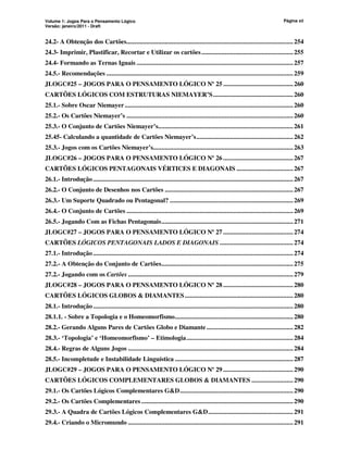 Volume 1: Jogos Para o Pensamento Lógico
Versão: janeiro/2011 - Draft
Página xii
24.2- A Obtenção dos Cartões....................................................................................................254
24.3- Imprimir, Plastificar, Recortar e Utilizar os cartões.......................................................255
24.4- Formando as Ternas Iguais ..............................................................................................257
24.5.- Recomendações ................................................................................................................259
JLOGC#25 – JOGOS PARA O PENSAMENTO LÓGICO Nº 25 ..........................................260
CARTÕES LÓGICOS COM ESTRUTURAS NIEMAYER’S................................................260
25.1.- Sobre Oscar Niemayer.....................................................................................................260
25.2.- Os Cartões Niemayer’s ....................................................................................................260
25.3.- O Conjunto de Cartões Niemayer’s.................................................................................261
25.45- Calculando a quantidade de Cartões Niemayer’s..........................................................262
25.3.- Jogos com os Cartões Niemayer’s....................................................................................263
JLOGC#26 – JOGOS PARA O PENSAMENTO LÓGICO Nº 26 ..........................................267
CARTÕES LÓGICOS PENTAGONAIS VÉRTICES E DIAGONAIS ..................................267
26.1.- Introdução........................................................................................................................267
26.2.- O Conjunto de Desenhos nos Cartões .............................................................................267
26.3.- Um Suporte Quadrado ou Pentagonal? ..........................................................................269
26.4.- O Conjunto de Cartões ....................................................................................................269
26.5.- Jogando Com as Fichas Pentagonais...............................................................................271
JLOGC#27 – JOGOS PARA O PENSAMENTO LÓGICO Nº 27 ..........................................274
CARTÕES LÓGICOS PENTAGONAIS LADOS E DIAGONAIS ............................................274
27.1.- Introdução........................................................................................................................274
27.2.- A Obtenção do Conjunto de Cartões...............................................................................275
27.2.- Jogando com os Cartões ...................................................................................................279
JLOGC#28 – JOGOS PARA O PENSAMENTO LÓGICO Nº 28 ..........................................280
CARTÕES LÓGICOS GLOBOS  DIAMANTES.................................................................280
28.1.- Introdução........................................................................................................................280
28.1.1. - Sobre a Topologia e o Homeomorfismo.......................................................................280
28.2.- Gerando Alguns Pares de Cartões Globo e Diamante....................................................282
28.3.- ‘Topologia’ e ‘Homeomorfismo’ – Etimologia................................................................284
28.4.- Regras de Alguns Jogos ...................................................................................................284
28.5.- Incompletude e Instabilidade Linguística .......................................................................287
JLOGC#29 – JOGOS PARA O PENSAMENTO LÓGICO Nº 29 ..........................................290
CARTÕES LÓGICOS COMPLEMENTARES GLOBOS  DIAMANTES .........................290
29.1.- Os Cartões Lógicos Complementares GD....................................................................290
29.2.- Os Cartões Complementares ...........................................................................................290
29.3.- A Quadra de Cartões Lógicos Complementares GD...................................................291
29.4.- Criando o Micromundo ...................................................................................................291
 