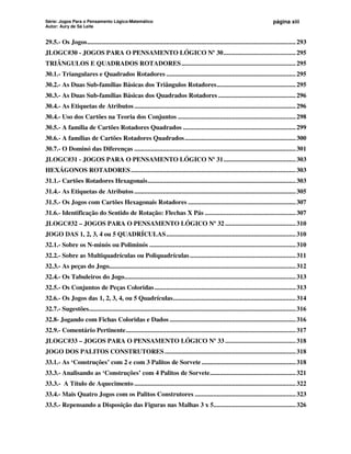 Série: Jogos Para o Pensamento Lógico-Matemático
Autor: Aury de Sá Leite
página xiii
29.5.- Os Jogos............................................................................................................................293
JLOGC#30 - JOGOS PARA O PENSAMENTO LÓGICO Nº 30...........................................295
TRIÂNGULOS E QUADRADOS ROTADORES....................................................................295
30.1.- Triangulares e Quadrados Rotadores .............................................................................295
30.2.- As Duas Sub-famílias Básicas dos Triângulos Rotadores...............................................295
30.3.- As Duas Sub-famílias Básicas dos Quadrados Rotadores ..............................................296
30.4.- As Etiquetas de Atributos................................................................................................296
30.4.- Uso dos Cartões na Teoria dos Conjuntos ......................................................................298
30.5.- A família de Cartões Rotadores Quadrados ...................................................................299
30.6.- A famílias de Cartões Rotadores Quadrados..................................................................300
30.7.- O Dominó das Diferenças ................................................................................................301
JLOGC#31 - JOGOS PARA O PENSAMENTO LÓGICO Nº 31...........................................303
HEXÁGONOS ROTADORES..................................................................................................303
31.1.- Cartões Rotadores Hexagonais........................................................................................303
31.4.- As Etiquetas de Atributos................................................................................................305
31.5.- Os Jogos com Cartões Hexagonais Rotadores ................................................................307
31.6.- Identificação do Sentido de Rotação: Flechas X Pás ......................................................307
JLOGC#32 – JOGOS PARA O PENSAMENTO LÓGICO Nº 32 ..........................................310
JOGO DAS 1, 2, 3, 4 ou 5 QUADRÍCULAS.............................................................................310
32.1.- Sobre os N-minós ou Poliminós .......................................................................................310
32.2.- Sobre as Multiquadrículas ou Poliquadrículas...............................................................311
32.3.- As peças do Jogo...............................................................................................................312
32.4.- Os Tabuleiros do Jogo......................................................................................................313
32.5.- Os Conjuntos de Peças Coloridas....................................................................................313
32.6.- Os Jogos das 1, 2, 3, 4, ou 5 Quadrículas.........................................................................314
32.7.- Sugestões...........................................................................................................................316
32.8- Jogando com Fichas Coloridas e Dados ...........................................................................316
32.9.- Comentário Pertinente.....................................................................................................317
JLOGC#33 – JOGOS PARA O PENSAMENTO LÓGICO Nº 33 ..........................................318
JOGO DOS PALITOS CONSTRUTORES..............................................................................318
33.1.- As ‘Construções’ com 2 e com 3 Palitos de Sorvete ........................................................318
33.3.- Analisando as ‘Construções’ com 4 Palitos de Sorvete...................................................321
33.3.- A Título de Aquecimento ................................................................................................322
33.4.- Mais Quatro Jogos com os Palitos Construtores ............................................................323
33.5.- Repensando a Disposição das Figuras nas Malhas 3 x 5.................................................326
 