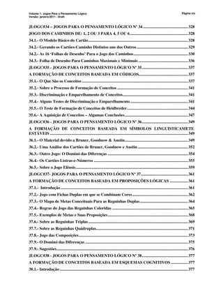 Volume 1: Jogos Para o Pensamento Lógico
Versão: janeiro/2011 - Draft
Página xiv
JLOGC#34 – JOGOS PARA O PENSAMENTO LÓGICO Nº 34 ..........................................328
JOGO DOS CAMINHOS DE: 1, 2 OU 3 PARA 4, 5 OU 6......................................................328
34.1.- O Modelo Básico do Cartão.............................................................................................328
34.2.- Gerando os Cartões-Caminho Distintos uns dos Outros................................................329
34.2.- As 16 ‘Folhas de Desenho’ Para o Jogo dos Caminhos...................................................330
34.3.- Folha de Desenho Para Caminhos Maximais e Minimais ..............................................336
JLOGC#35 - JOGOS PARA O PENSAMENTO LÓGICO Nº 35...........................................337
A FORMAÇÃO DE CONCEITOS BASEADA EM CÓDIGOS..............................................337
35.1.- O Que São os Conceitos ...................................................................................................337
35.2.- Sobre o Processo de Formação de Conceitos ..................................................................341
35.3.- Discriminação e Emparelhamento de Conceitos.............................................................341
35.4.- Alguns Testes de Discriminação e Emparelhamento......................................................341
35.5.- O Teste de Formação de Conceitos de Heidbreder.........................................................344
35.6.- A Aquisição de Conceitos – Algumas Conclusões...........................................................347
JLOGC#36 - JOGOS PARA O PENSAMENTO LÓGICO Nº 36...........................................349
A FORMAÇÃO DE CONCEITOS BASEADA EM SÍMBOLOS LINGUISTICAMETE
ESTÁVEIS .................................................................................................................................349
36.1.- O Material devido a Bruner, Goodnow  Austin...........................................................349
36.2.- Uma Análise dos Cartões de Bruner, Goodnow e Austin...............................................352
36.3.- Outro Jogo: O Dominó das Diferenças ...........................................................................354
36.4.- Os Cartões Listras-e-Números ........................................................................................355
36.5.- Sobre o Jogo Elêusis.........................................................................................................359
JLOGC#37- JOGOS PARA O PENSAMENTO LÓGICO Nº 37............................................361
A FORMAÇÃO DE CONCEITOS BASEADA EM PROPOSIÇÕES LÓGICAS .................361
37.1.- Introdução.......................................................................................................................361
37.2.- Jogo com Fichas Duplas em que se Combinam Cores....................................................362
37.3.- O Mapa de Metas Conceituais Para as Reguinhas Duplas.............................................364
37.4.- Regras do Jogo das Reguinhas Coloridas .......................................................................365
37.5.- Exemplos de Metas e Suas Proposições...........................................................................368
37.6.- Sobre as Reguinhas Triplas .............................................................................................369
37.7.- Sobre as Reguinhas Quádruplas......................................................................................371
37.8.- Jogo das Composições......................................................................................................373
37.9.- O Dominó das Diferenças ................................................................................................375
37.9.- Sugestões...........................................................................................................................376
JLOGC#38 - JOGOS PARA O PENSAMENTO LÓGICO Nº 38...........................................377
A FORMAÇÃO DE CONCEITOS BASEADA EM ESQUEMAS COGNITIVOS ................377
38.1.- Introdução........................................................................................................................377
 