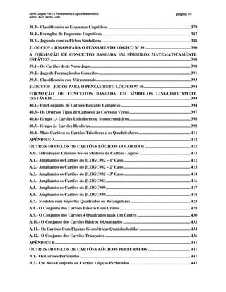 Série: Jogos Para o Pensamento Lógico-Matemático
Autor: Aury de Sá Leite
página xv
38.3.- Classificando os Esquemas Cognitivos............................................................................379
38.4.- Exemplos de Esquemas Cognitivos .................................................................................382
38.5.- Jogando com as Fichas Simbólicas..................................................................................388
JLOGC#39 – JOGOS PARA O PENSAMENTO LÓGICO Nº 39 ..........................................390
A FORMAÇÃO DE CONCEITOS BASEADA EM SÍMBOLOS MATEMATICAMENTE
ESTÁVEIS .................................................................................................................................390
39.1.- Os Cartões deste Novo Jogo.............................................................................................390
39.2.- Jogo de Formação dos Conceitos.....................................................................................391
39.3.- Classificando este Micromundo.......................................................................................393
JLOGC#40 - JOGOS PARA O PENSAMENTO LÓGICO Nº 40...........................................394
FORMAÇÃO DE CONCEITOS BASEADA EM SÍMBOLOS LINGUISTICAMETE
INSTÁVEIS................................................................................................................................394
40.1.- Um Conjunto de Cartões Bastante Complexo ................................................................394
40.3.- Os Diversos Tipos de Cartões e as Cores do Verso.........................................................397
40.4.- Grupo 1.- Cartões Unicolores ou Monocromáticos.........................................................398
40.5.- Grupo 2.- Cartões Bicolores.............................................................................................398
40.8.- Mais Cartões: os Cartões Tricolores e os Quadricolores................................................411
APÊNDICE A.............................................................................................................................412
OUTROS MODELOS DE CARTÕES LÓGICOS COLORIDOS ..........................................412
A.0.- Introdução: Criando Novos Modelos de Cartões Lógicos ...............................................412
A.1.- Ampliando os Cartões do JLOGC#02 – 1º Caso..............................................................412
A.2.- Ampliando os Cartões do JLOGC#02 – 2º Caso..............................................................413
A.3.- Ampliando os Cartões do JLOGC#02 – 3º Caso..............................................................414
A.4.- Ampliando os Cartões do JLOGC#03..............................................................................416
A.5.- Ampliando os Cartões do JLOGC#09..............................................................................417
A.6.- Ampliando os Cartões do JLOGC#40..............................................................................418
A.7.- Modelos com Suportes Quadrados ou Retangulares .......................................................423
A.8.- O Conjunto dos Cartões Básicos Com Cruzes .................................................................428
A.9.- O Conjunto dos Cartões 4 Quadrados mais Um Centro .................................................430
A.10.- O Conjunto dos Cartões Básicos 8 Quadrados ..............................................................432
A.11.- Os Cartões Com Figuras Geométricas Quadricoloridas ...............................................434
A.12.- O Conjunto dos Cartões Trançados ...............................................................................436
APÊNDICE B.............................................................................................................................441
OUTROS MODELOS DE CARTÕES LÓGICOS PERFURADOS .......................................441
B.1.- Os Cartões Perfurados ......................................................................................................441
B.2.- Um Novo Conjunto de Cartões Lógicos Perfurados ........................................................442
 