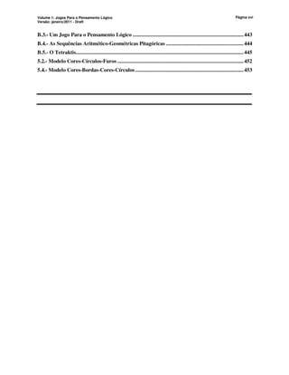 Volume 1: Jogos Para o Pensamento Lógico
Versão: janeiro/2011 - Draft
Página xvi
B.3.- Um Jogo Para o Pensamento Lógico ................................................................................443
B.4.- As Sequências Aritmético-Geométricas Pitagóricas ........................................................444
B.5.- O Tetraktis.........................................................................................................................445
5.2.- Modelo Cores-Círculos-Furos ...........................................................................................452
5.4.- Modelo Cores-Bordas-Cores-Círculos ..............................................................................453
 
