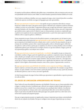 10 | T R I L H A S
da sequência oral das palavras,refletindo sobre sílabas orais e,eventualmente,sobre sua notação escrita,sem esta-
rem aprendendo termos técnicos (como“sílaba”) ou sendo treinadas a pronunciar fonemas isolados em voz alta.
Neste Caderno escolhemos trabalhar com essas categorias de jogos, como é possível perceber ao analisar
a tabela dos aspectos envolvidos nos jogos de linguagem que serão apresentados.
Os jogos que priorizam os aspectos sonoros são aqueles em que as propostas oferecidas às crianças
favorecem a análise das rimas e das partes sonoras iguais e diferentes que compõem as palavras (fonemas
e sílabas), no início ou no fim delas. É importante destacar que os jogos que priorizam o aspecto sonoro
não estão limitados a ele. Isto porque, ainda que a abordagem feita pelas crianças seja oral, é importante
que também exista o apoio escrito. O objetivo é que as crianças possam, aos poucos, compreender que
as palavras são sequências de sons representados graficamente e, a partir daí, sejam capazes de realizar
reflexões sobre os aspectos gráficos e alfabéticos.
Nesses momentos em que a forma escrita das palavras aparece, os jogos passam a ter tal aspecto como
foco de análise,assim como ocorre nos jogos que priorizam os aspectos gráficos/alfabéticos – aqueles em
que as propostas de atividade favorecem a relação entre o oral e o escrito. Ou seja, situações em que as
crianças são convidadas a pensar sobre a representação gráfica, sobre os elementos iguais e diferentes
das palavras e sobre as letras e partes que as compõem.Ao colocar às crianças desafios como reconhecer
rapidamente palavras para relacioná-las à sua figura, favorece-se que elas analisem a língua a partir de
sua representação gráfica e sua relação com o sonoro.
Os jogos que priorizam os aspectos de significado e vocabulário são aqueles em que as crianças são
convidadas a analisar a língua a partir do significado que as palavras e expressões trazem. São propostas
onde o desafio, por exemplo, está em encontrar palavras que significam o contrário de outra ou identi-
ficar aquelas que pertencem ao mesmo campo semântico (dias da semana, frutas etc.). Tais jogos favo-
recem que as crianças compreendam os diferentes usos e significados das palavras e têm como objetivo
explorar o léxico ligado a determinadas situações, como a feira, a praia, o supermercado, a escola etc.
Os jogos que apresentam a possibilidade de trabalhar com os aspectos morfológicos têm como
objetivo explorar a estrutura das palavras relacionadas ao seu significado. Por exemplo, no jogo Bichos
malucos, no qual o desafio é criar novos nomes a partir das partes de outros, ou seja, a partir da estrutura
de diferentes palavras, criam-se novas, com outro significado.
Ao final da apresentação dos jogos, há duas tabelas que apresentam os aprendizados e aspectos presentes
em cada um deles.
OS JOGOS DE LINGUAGEM APRESENTADOS NO TRILHAS
Neste Caderno há uma diversidade de propostas cuja finalidade é favorecer que as crianças aprendam sobre
a língua e o sistema de escrita.Acreditamos que a oferta de um conjunto variado de jogos oportuniza ao
professor um uso livre e variado. Essa é a nossa intenção com a produção deste Caderno.A escolha dos
jogos a serem propostos às crianças, assim como a apresentação deles, deve ser de critério do professor.
Espera-se que exerça seu poder de decisão sobre quais jogos usar, quando repeti-los, se deve fazer com a
turma toda ou propor para pequenos grupos.
Para que os jogos propostos possam ser jogados pelas crianças é importante que estejam contextualizados
dentro de um conjunto de atividades. Para que se configure como um jogo é importante que as crianças
Miolo DE JOGOS MEC final.indd 10 09/12/2011 12:02:32
 