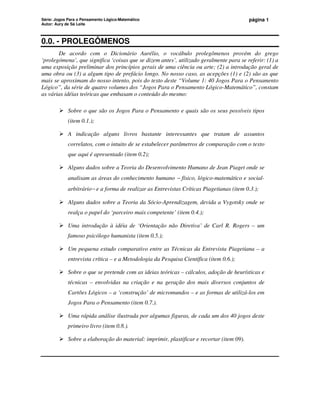 Série: Jogos Para o Pensamento Lógico-Matemático
Autor: Aury de Sá Leite
página 1
0.0. - PROLEGÔMENOS
De acordo com o Dicionário Aurélio, o vocábulo prolegômenos provém do grego
‘prolegómena’, que significa ‘coisas que se dizem antes’, utilizado geralmente para se referir: (1) a
uma exposição preliminar dos princípios gerais de uma ciência ou arte; (2) a introdução geral de
uma obra ou (3) a algum tipo de prefácio longo. No nosso caso, as acepções (1) e (2) são as que
mais se aproximam do nosso intento, pois do texto deste “Volume 1: 40 Jogos Para o Pensamento
Lógico”, da série de quatro volumes dos “Jogos Para o Pensamento Lógico-Matemático”, constam
as várias idéias teóricas que embasam o conteúdo do mesmo:
 Sobre o que são os Jogos Para o Pensamento e quais são os seus possíveis tipos
(item 0.1.);
 A indicação alguns livros bastante interessantes que tratam de assuntos
correlatos, com o intuito de se estabelecer parâmetros de comparação com o texto
que aqui é apresentado (item 0.2);
 Alguns dados sobre a Teoria do Desenvolvimento Humano de Jean Piaget onde se
analisam as áreas do conhecimento humano − físico, lógico-matemático e social-
arbitrário− e a forma de realizar as Entrevistas Críticas Piagetianas (item 0.3.);
 Alguns dados sobre a Teoria da Sócio-Aprendizagem, devida a Vygotsky onde se
realça o papel do ‘parceiro mais competente’ (item 0.4.);
 Uma introdução à idéia de ‘Orientação não Diretiva’ de Carl R. Rogers – um
famoso psicólogo humanista (item 0.5.);
 Um pequena estudo comparativo entre as Técnicas da Entrevista Piagetiana – a
entrevista crítica – e a Metodologia da Pesquisa Científica (item 0.6.);
 Sobre o que se pretende com as ideias teóricas – cálculos, adoção de heurísticas e
técnicas – envolvidas na criação e na geração dos mais diversos conjuntos de
Cartões Lógicos – a ‘construção’ de micromundos – e as formas de utilizá-los em
Jogos Para o Pensamento (item 0.7.).
 Uma rápida análise ilustrada por algumas figuras, de cada um dos 40 jogos deste
primeiro livro (item 0.8.).
 Sobre a elaboração do material: imprimir, plastificar e recortar (item 09).
 