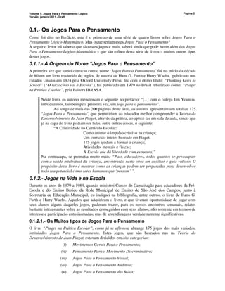 Volume 1: Jogos Para o Pensamento Lógico
Versão: janeiro/2011 - Draft
Página 2
0.1.- Os Jogos Para o Pensamento
Como foi dito no Prefácio, este é o primeiro de uma série de quatro livros sobre Jogos Para o
Pensamento Lógico-Matemático. Mas o que seriam estes Jogos Para o Pensamento?
A seguir o leitor irá saber o que são estes jogos e mais, saberá ainda que pode haver além dos Jogos
Para o Pensamento Lógico-Matemático – que são o foco desta série de livros – muitos outros tipos
destes jogos.
0.1.1.- A Origem do Nome “Jogos Para o Pensamento”
A primeira vez que tomei contacto com o nome ‘Jogos Para o Pensamento’ foi no início da década
de 80 em um livro traduzido do inglês, de autoria de Hans G. Furth e Harry Wachs, publicado nos
Estados Unidos em 1974 pela Oxford University Press, Inc com o ótimo título: “Thinking Goes to
School” (“O raciocínio vai à Escola”), foi publicado em 1979 no Brasil rebatizado como: “Piaget
na Prática Escolar”, pela Editora IBRASA.
Neste livro, os autores mencionam o seguinte no prefácio: “[...] com o colega Jim Youniss,
introduzimos, também pela primeira vez, um jogo para o pensamento”.
Ao longo de mais das 200 páginas deste livro, os autores apresentam um total de 175
‘Jogos Para o Pensamento’, que permitiriam ao educador melhor compreender a Teoria do
Desenvolvimento de Jean Piaget, através da prática, ao aplicá-las em sala de aula, sendo que
já na capa do livro podiam ser lidas, entre outras coisas, o seguinte:
“A Criatividade no Currículo Escolar:
Como animar o impulso criativo na criança;
Um currículo inteiro baseado em Piaget;
175 jogos ajudam a formar a criança;
Atividades mentais e físicas;
A Escola que dá liberdade com estrutura.”
Na contracapa, se prometia muito mais: “Pais, educadores, todos quantos se preocupam
com a saúde intelectual da criança, encontrarão nesta obra um auxiliar e guia valioso. O
propósito deste livro é mostrar como as crianças podem ser preparadas para desenvolver
todo seu potencial como seres humanos que ‘pensam’ ”.
0.1.2.- Jogos na Vida e na Escola
Durante os anos de 1979 a 1984, quando ministrei Cursos de Capacitação para educadores da Pré-
Escola e do Ensino Básico da Rede Municipal de Ensino de São José dos Campos, junto à
Secretaria de Educação Municipal, eu indiquei na bibliografia, entre outros, o livro de Hans G.
Furth e Harry Wachs. Aqueles que adquiriram o livro, e que tiveram oportunidade de jogar com
seus alunos alguns daqueles jogos, puderam trazer, para os nossos encontros semanais, relatos
bastante interessantes sobre as resultados conseguidos com seus alunos, não somente em termos de
interesse e participação entusiasmadas, mas de aprendizagens verdadeiramente significativas.
0.1.2.1.- Os Muitos tipos de Jogos Para o Pensamento
O livro “Piaget na Prática Escolar”, como já se afirmou, abrange 175 jogos dos mais variados,
intitulados Jogos Para o Pensamento. Estes jogos, que são baseados nas na Teoria do
Desenvolvimento de Jean Piaget, estavam divididos em oito categorias:
(i) Movimentos Gerais Para o Pensamento;
(ii) Pensamento Para o Movimento Discriminativo;
(iii) Jogos Para o Pensamento Visual;
(iv) Jogos Para o Pensamento Auditivo;
(v) Jogos Para o Pensamento das Mãos;
 