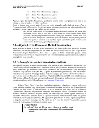 Série: Jogos Para o Pensamento Lógico-Matemático
Autor: Aury de Sá Leite
página 3
(vi) Jogos Para o Pensamento Gráfico;
(vii) Jogos Para o Pensamento Lógico
(viii) Jogos Para o Pensamento Social.
Aqueles jogos, de grande abrangência, apontariam sempre como local preferencial para a sua
prática, as salas de aulas e os pátios escolares.
Como o intento dos nossos quatro livros que serão abarcados pelo título de Jogos Para o
Pensamento Lógico-Matemático, é o de apresentar jogos para domínios que vão muito além dos
ambientes escolares, exige-se que esclareçamos o seguinte:
Os ‘nossos’ Jogos Para o Pensamento Lógico-Matemático devem ser jogos para
quaisquer idades, para a vida toda, e não devem ser vistos apenas como jogos
escolares. Mesmo que partindo das escolas, estes jogos devem ser levados para casa
pelos estudantes, divulgados e ensinados para os membros do seu grupo parental,
bem como para as crianças dos vizinhos, enfim, espalhados pelas comunidades,
como centros de interesse, aprendizagem e lazer.
0.2.- Alguns Livros Correlatos Muito Interessantes
Além do livro de Furth e Wachs, acima mencionado, há outros livros que tratam de assuntos
correlatos e até mesmo complementares aos textos dos nossos quatro livros da série ‘Jogos Para o
Pensamento Lógico-Matemático’. Nos itens a seguir o leitor interessado poderá tomar
conhecimento destes livros e, em particular, ler um comentário acerca daquilo que mais nos chamou
a atenção em cada um deles.
0.2.1.- Cores-Furos: Um livro nascido da experiência
As experiências junto a muitos outros cursos de Capacitação para Docentes da Pré-Escola e do
Ensino Básico, ministrados por mim a partir dos anos 80, me permitiram desenvolver um material
muito interessante que denominei Cores-Furos, constituído por cartões coloridos e com perfurações
simétricas (veja detalhes no JLOGC#07). A partir da experimentação exaustiva com este material
junto às escolas da Rede Municipal de São José dos Campos, que escrevi o livro “Cores Furos –
Um material Concreto Piagetiano”, publicado pela Editora Manole em 1988, com uma tiragem de
6000 volumes. Hoje ele só pode ser encontrado através de pesquisas na Internet, e assim mesmo,
ofertado por alguns sebos (vide na Internet: www.estantevirtual.com).
O livro “Cores Furos” é um livro paradidático dedicado a educadores – pais ou professores
– que queriam trabalhar com jogos para o pensamento baseados na Teoria do Desenvolvimento
Humano de Jean Piaget (Construtivismo) - o texto apresenta uma parte teórica (Psicologia
Cognitivista e Entrevista Piagetiana) e uma parte prática (Jogos Para o Pensamento). Possui um
material cartonado encartado na parte interna da contracapa (os cartões lógicos destinados às
atividades educacionais previstas no texto e planificações que permitem montar dados hexagonais
contendo especificações dos atributos). Os jogos eram apresentados de forma organizada partindo-
se daqueles destinados a crianças da Pré-escola até a 5a
série do Ensino Fundamental. A parte
externa da contracapa do livro trazia o seguinte texto:
CORES FUROS
Um original livro de lógica para crianças e adultos, onde
aprendemos a entender o pensamento lógico-matemático
infantil.
 