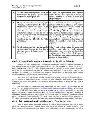 Série: Jogos Para o Pensamento Lógico-Matemático
Autor: Aury de Sá Leite
página 5
4. A civilização contemporânea sofre de
'formalização de jogos': quanto mais
estruturados, menos jogos são.
Os jogos são apresentados com algumas
regras básicas, mas o jogador é instado a
buscar modifica-las, e mais, a criar suas
próprias regras.
5. “O jogo é uma atividade ou ocupação
voluntária, exercida dentro de certos e
determinados limites de tempo e de
espaço, segundo regras livremente
consentidas, mas absolutamente
obrigatórias; dotado de um fim em si
mesmo, acompanhado de um sentimento
de tensão e de alegria e de uma
consciência de ser diferente da ‘vida
quotidiana’.”
Todo o material concreto – composto de
cartões, tabuleiros e tabelas –, apresentado
nos quatro livros da coleção, podem ser
impressos em papel sulfite comum no
tamanho A4, plastificados e recortados. De
baixo custo, o material permite que pessoas
que não possam acessar outras formas mais
dispendiosas de aprendizagem – livros ou
computadores – sintam de perto a tensão e a
alegria de assimilar novas idéias, apenas
jogando.
6. “Já há muitos anos que vem crescendo
em mim a convicção de que é no jogo e
pelo jogo que a civilização surge e se
desenvolve”.
Esta é uma certeza antiga do autor que
percebeu que não se pode ensinar
Matemática sem associá-la ao Raciocínio
Lógico, e que se deve ensinar o Lógico, antes
do Matemático, pelo menos numa primeira
etapa, e de forma lúdica.
0.2.3.- Inveting Kindergarten: A invenção do Jardim de Infância
O livro ‘Inventing Kindergarten’, de Norman Brosterman, pretende resgatar e divulgar – o
que foi conseguido em grande estilo pelo autor – a obra do fundador do Jardim de Infância,
Friedrich Froëbel (1782-1852). Este é um dos mais belos livros que li na minha vida de professor.
Publicado em 1997 nos Estados Unidos, se encontra hoje fora do prelo (“out of print”), ou seja, está
esgotado. Infelizmente, este belíssimo livro nunca foi traduzido para o português, apesar da sua
notável importância educacional ou, justamente por isto.
Sobre este livro, há uma curiosidade: mesmo aqueles que nada sabem da língua inglesa,
podem admirar as fotografias e figuras, algumas em preto e branco e muitas delas, profusamente
coloridas, que fazem parte do livro e documentam a história do Jardim de Infância a partir de seu
nascedouro.
Por outro lado, os educadores interessados, mas que não tenham a possibilidade de ter
acesso ao livro, podem recorrer ao site: http://www.theiff.org/oexhibits/kindy01.html, acessado por
mim em 02/04/2010, onde são apresentados os objetos da coleção particular de Norman
Brosterman, numa exposição organizada pelo ‘The Institute For Figuring – IFF’ cuja curadora é a
diretora do instituto, Margaret Wertheim. O site apresenta fotos e detalhes da exposição realizada
entre 13 de outubro e 7 de janeiro de 2007. Vale a pena vasculhar as diversas páginas e as mais de
70 fotos e gravuras ali apresentadas. Entre estas fotos há preciosidades que merecem ser admiradas.
0.2.4.- Psico-Aritmética e Psico-Geometria: Dois livros raros
Entre os muitos livros publicados ao longo da vida de Maria Montessori, dois são os meus
preferidos: ‘Psico-Aritmética’, do qual tenho uma edição em italiano, e ‘Psico-Geometria’, que
tenho buscado incessantemente pela Internet, mas inutilmente, em vários vendedores de livros
 