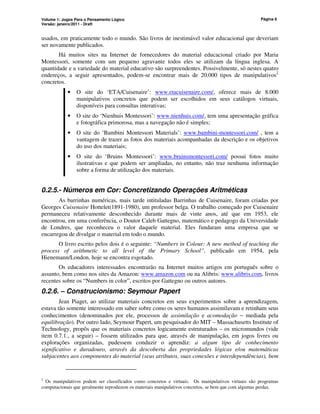 Volume 1: Jogos Para o Pensamento Lógico
Versão: janeiro/2011 - Draft
Página 6
usados, em praticamente todo o mundo. São livros de inestimável valor educacional que deveriam
ser novamente publicados.
Há muitos sites na Internet de fornecedores do material educacional criado por Maria
Montessori, somente com um pequeno agravante todos eles se utilizam da língua inglesa. A
quantidade e a variedade do material educativo são surpreendentes. Possivelmente, só nestes quatro
endereços, a seguir apresentados, podem-se encontrar mais de 20.000 tipos de manipulativos2
concretos.
• O site do ‘ETA/Cuisenaire’: www.etacuisenaire.com/, oferece mais de 8.000
manipulativos concretos que podem ser escolhidos em seus catálogos virtuais,
disponíveis para consultas interativas;
• O site do ‘Nienhuis Montessori’: www.nienhuis.com/, tem uma apresentação gráfica
e fotográfica primorosa, mas a navegação não é simples;
• O site do ‘Bambini Montessori Materials’: www.bambini-montessori.com/ , tem a
vantagem de trazer as fotos dos materiais acompanhadas da descrição e os objetivos
do uso dos materiais;
• O site do ‘Bruins Montessori’: www.bruinsmontessori.com/ possui fotos muito
ilustrativas e que podem ser ampliadas, no entanto, não traz nenhuma informação
sobre a forma de utilização dos materiais.
0.2.5.- Números em Cor: Concretizando Operações Aritméticas
As barrinhas numéricas, mais tarde intituladas Barrinhas de Cuisenaire, foram criadas por
Georges Cuisenaire Hottelet(1891-1980), um professor belga. O trabalho começado por Cuisenaire
permaneceu relativamente desconhecido durante mais de vinte anos, até que em 1953, ele
encontrou, em uma conferência, o Doutor Caleb Gattegno, matemático e pedagogo da Universidade
de Londres, que reconheceu o valor daquele material. Eles fundaram uma empresa que se
encarregou de divulgar o material em todo o mundo.
O livro escrito pelos dois é o seguinte: “Numbers in Colour: A new method of teaching the
process of arithmetic to all level of the Primary School”, publicado em 1954, pela
Hienemann/London, hoje se encontra esgotado.
Os educadores interessados encontrarão na Internet muitos artigos em português sobre o
assunto, bem como nos sites da Amazon: www.amazon.com ou na Alibris: www.alibris.com, livros
recentes sobre os “Numbers in color”, escritos por Gattegno ou outros autores.
0.2.6. – Construcionismo: Seymour Papert
Jean Piaget, ao utilizar materiais concretos em seus experimentos sobre a aprendizagem,
estava tão somente interessado em saber sobre como os seres humanos assimilavam e retinham seus
conhecimentos (denominados por ele, processos de assimilação e acomodação − mediada pela
equilibração). Por outro lado, Seymour Papert, um pesquisador do MIT – Massachusetts Institute of
Technology, propôs que os materiais concretos logicamente estruturados – os micromundos (vide
item 0.7.1., a seguir) – fossem utilizados para que, através de manipulação, em jogos livres ou
explorações organizadas, pudessem conduzir o aprendiz: a algum tipo de conhecimento
significativo e duradouro, através da descoberta das propriedades lógicas e/ou matemáticas
subjacentes aos componentes do material (seus atributos, suas conexões e interdependências), bem
2
Os manipulativos podem ser classificados como concretos e virtuais. Os manipulativos virtuais são programas
computacionais que geralmente reproduzem os materiais manipulativos concretos, se bem que com algumas perdas.
 