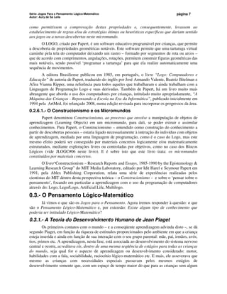 Série: Jogos Para o Pensamento Lógico-Matemático
Autor: Aury de Sá Leite
página 7
como permitissem a comprovação destas propriedades e, consequentemente, levassem ao
estabelecimento de regras e/ou de estratégias ótimas ou heurísticas específicas que dariam sentido
aos jogos ou a novas descobertas neste micromundo.
O LOGO, criado por Papert, é um software educativo programável por crianças, que permite
a descoberta de propriedades geométricas notáveis. Este software permite que uma tartaruga virtual
caminhe pela tela do computador deixando um rastro – formado por segmentos de reta ou arcos –
que de acordo com comprimentos, angulações, rotações, permitem construir figuras geométricas das
mais notáveis, sendo possível ‘programar a tartaruga’ para que ela realize automaticamente uma
sequência de movimentos.
A editora Brasiliense publicou em 1985, em português, o livro “Logo: Computadores e
Educação” de autoria de Papert, traduzido do inglês por José Armando Valente, Beatriz Bitelman e
Afira Vianna Ripper, uma referência para todos aqueles que trabalharam e ainda trabalham com a
Linguagem de Programação Logo e suas derivadas. Também de Papert, há um livro muito mais
abrangente que aborda o uso dos computadores por crianças, intitulado muito apropriadamente, “A
Máquina das Crianças - Repensando a Escola na Era da Informática”, publicado inicialmente em
1994 pela ArtMed, foi relançado 2008, numa edição revisada para incorporar os progressos da área.
0.2.6.1.- O Construcionismo e os Micromundos
Papert denominou Construcionismo, ao processo que envolve a manipulação de objetos de
aprendizagem (Learning Objects) em um micromundo, para dali, se poder extrair e assimilar
conhecimentos. Para Papert, o Construcionismo – entendido como construção do conhecimento a
partir de descobertas pessoais – estaria ligado necessariamente à interação do indivíduo com objetos
de aprendizagem, mediada por uma linguagem de programação, como é o caso do Logo, mas este
mesmo efeito poderá ser conseguido por materiais concretos logicamente e/ou matematicamente
estruturados, mediante explorações livres ou controladas por objetivos, como no caso dos Blocos
Lógicos (vide JLOGC#06 neste livro). E é sobre isto que este livro trata: os micromundos
constituídos por materiais concretos.
O livro“Constructionism – Research Reports and Essays, 1985-1990 by the Epistemology 
Learning Research Group” do MIT Media Laboratory, editado por Idit Harel e Seymour Papert em
1991, pela Ablex Publishing Corporation, relata uma série de experiências realizadas pelos
cientistas do MIT dentro desta perspectiva teórica – o Construcionismo – e sobre o ‘pensar sobre o
pensamento’, focando em particular a aprendizagem com o uso da programação de computadores
através do: Logo, Lego/Logo, Artificial Life, Multilogo.
0.3.- O Pensamento Lógico-Matemático
Já vimos o que são os Jogos para o Pensamento. Agora iremos responder à questão: o que
são o Pensamento Lógico-Matemático e, por extensão: Existe algum tipo de conhecimento que
poderia ser intitulado Lógico-Matemático?
0.3.1.- A Teoria do Desenvolvimento Humano de Jean Piaget
Os primeiros contatos com o mundo – e a conseqüente aprendizagem advinda disto –, se dá
segundo Piaget, em função da riqueza de estímulos proporcionados pelo ambiente em que a criança
esteja inserida e ainda em função de sua interação com o seu grupo parental: mãe, pai, irmãos, avós,
tios, primos etc. A aprendizagem, nesta fase, está associada ao desenvolvimento do sistema nervoso
central e ocorre, acreditava ele, dentro de uma mesma seqüência de estágios para todas as crianças
do mundo, seja qual for o aspecto de aprendizagem ou desenvolvimento considerado: motor,
habilidades com a fala, sociabilidade, raciocínio lógico-matemático etc. E mais, ele asseverava que
mesmo as crianças com necessidades especiais passavam pelos mesmos estágios de
desenvolvimento somente que, com um espaço de tempo maior do que para as crianças sem algum
 