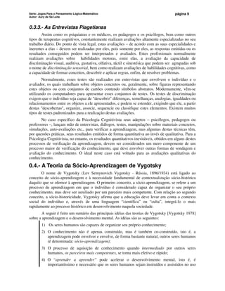 Série: Jogos Para o Pensamento Lógico-Matemático
Autor: Aury de Sá Leite
página 9
0.3.3.- As Entrevistas Piagetianas
Assim como os psiquiatras e os médicos, os pedagogos e os psicólogos, bem como outros
tipos de terapeutas cognitivos, constantemente realizam avaliações altamente especializadas no seu
trabalho diário. Do ponto de vista legal, estas avaliações – de acordo com as suas especialidades e
inerentes a elas – devem ser realizadas por eles, pois somente por eles, as respostas emitidas ou os
resultados conseguidos podem ser interpretados e avaliados. Estes profissionais normalmente
realizam avaliações sobre habilidades motoras, entre elas, a avaliação da capacidade de
discriminação visual, auditiva, gustativa, olfativa, táctil e sinestésica que podem ser agrupadas sob
o nome de discriminação sensorial, bem como realizam avaliações de habilidades cognitivas, como
a capacidade de formar conceitos, descobrir e aplicar regras, enfim, de resolver problemas.
Normalmente, esses testes são realizados em entrevistas que envolvem o indivíduo e o
avaliador, os quais trabalham sobre objetos concretos ou, geralmente, sobre figuras representando
estes objetos ou com conjuntos de cartões contendo símbolos abstratos. Modernamente, vêm-se
utilizando os computadores para apresentar esses conjuntos de testes. Os testes de discriminação
exigem que o indivíduo seja capaz de descobrir diferenças, semelhanças, analogias, igualdades ou
relacionamentos entre os objetos a ele apresentados, e podem se estender, exigindo que ele, a partir
destas descobertas, organize, associe, sequencie ou classifique estes elementos. Existem muitos
tipos de testes padronizados para a realização destas avaliações.
No caso específico da Psicologia Cognitivista seus adeptos – psicólogos, pedagogos ou
professores –, lançam mão de entrevistas, diálogos, testes, manipulações sobre materiais concretos,
simulações, auto-avaliações etc., para verificar a aprendizagem, mas algumas destas técnicas têm,
por questões práticas, seus resultados emitidos de forma quantitativa ao invés de qualitativa. Para a
Psicologia Cognitivista, no entanto, os resultados quantitativos inevitáveis, obtidos em alguns destes
processos de verificação da aprendizagem, devem ser considerados um mero componente de um
processo maior de verificação do conhecimento, que deve envolver outras formas de sondagem e
avaliação do conhecimento. O ideal neste caso está voltado para as avaliações qualitativas do
conhecimento.
0.4.- A Teoria da Sócio-Aprendizagem de Vygotsky
O nome de Vygotsky (Lev Semynovich Vygotsky - Rússia, 1896/1934) está ligado ao
conceito de sócio-aprendizagem e à necessidade fundamental de contextualização sócio-histórica
daquilo que se oferece à aprendizagem. O primeiro conceito, a sócio-aprendizagem, se refere a um
processo de aprendizagem em que o indivíduo é considerado capaz de organizar o seu próprio
conhecimento, mas deve ser auxiliado por um parceiro mais competente. Com relação ao segundo
conceito, a sócio-historicidade, Vygotsky afirma que a educação deve levar em conta o contexto
social do indivíduo e, através de uma linguagem “científica” ou “culta”, integrá-lo o mais
rapidamente ao processo histórico em desenvolvimento naquela sociedade.
A seguir é feito um sumário das principais idéias das teorias de Vygotsky [Vygotsky 1978]
sobre a aprendizagem e o desenvolvimento mental. As idéias são as seguintes:
1) Os seres humanos são capazes de organizar seu próprio conhecimento;
2) O conhecimento não é apenas construído, mas é também co-construído, isto é, a
aprendizagem pode envolver e envolve, de forma bastante natural, outros seres humanos
(é denominada: sócio-aprendizagem);
3) O processo de aquisição de conhecimento quando intermediado por outros seres
humanos, os parceiros mais competentes, se torna mais efetivo e rápido;
4) O “aprender a aprender” pode acelerar o desenvolvimento mental, isto é, é
importantíssimo e necessário que os seres humanos sejam instruídos e assistidos no uso
 