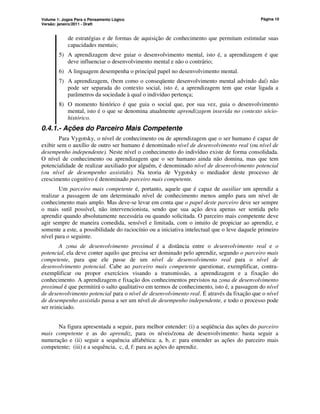 Volume 1: Jogos Para o Pensamento Lógico
Versão: janeiro/2011 - Draft
Página 10
de estratégias e de formas de aquisição de conhecimento que permitam estimular suas
capacidades mentais;
5) A aprendizagem deve guiar o desenvolvimento mental, isto é, a aprendizagem é que
deve influenciar o desenvolvimento mental e não o contrário;
6) A linguagem desempenha o principal papel no desenvolvimento mental.
7) A aprendizagem, (bem como o conseqüente desenvolvimento mental advindo daí) não
pode ser separada do contexto social, isto é, a aprendizagem tem que estar ligada a
parâmetros da sociedade à qual o indivíduo pertença;
8) O momento histórico é que guia o social que, por sua vez, guia o desenvolvimento
mental, isto é o que se denomina atualmente aprendizagem inserida no contexto sócio-
histórico.
0.4.1.- Ações do Parceiro Mais Competente
Para Vygotsky, o nível de conhecimento ou de aprendizagem que o ser humano é capaz de
exibir sem o auxílio de outro ser humano é denominado nível de desenvolvimento real (ou nível de
desempenho independente). Neste nível o conhecimento do indivíduo existe de forma consolidada.
O nível de conhecimento ou aprendizagem que o ser humano ainda não domina, mas que tem
potencialidade de realizar auxiliado por alguém, é denominado nível de desenvolvimento potencial
(ou nível de desempenho assistido). Na teoria de Vygotsky o mediador deste processo de
crescimento cognitivo é denominado parceiro mais competente.
Um parceiro mais competente é, portanto, aquele que é capaz de auxiliar um aprendiz a
realizar a passagem de um determinado nível de conhecimento menos amplo para um nível de
conhecimento mais amplo. Mas deve-se levar em conta que o papel deste parceiro deve ser sempre
o mais sutil possível, não intervencionista, sendo que sua ação deva apenas ser sentida pelo
aprendiz quando absolutamente necessária ou quando solicitada. O parceiro mais competente deve
agir sempre de maneira comedida, sensível e limitada, com o intuito de propiciar ao aprendiz, e
somente a este, a possibilidade do raciocínio ou a iniciativa intelectual que o leve daquele primeiro
nível para o seguinte.
A zona de desenvolvimento proximal é a distância entre o desenvolvimento real e o
potencial, ela deve conter aquilo que precisa ser dominado pelo aprendiz, segundo o parceiro mais
competente, para que ele passe de um nível de desenvolvimento real para o nível de
desenvolvimento potencial. Cabe ao parceiro mais competente questionar, exemplificar, contra-
exemplificar ou propor exercícios visando a transmissão, a aprendizagem e a fixação do
conhecimento. A aprendizagem e fixação dos conhecimentos previstos na zona de desenvolvimento
proximal é que permitirá o salto qualitativo em termos de conhecimento, isto é, a passagem do nível
de desenvolvimento potencial para o nível de desenvolvimento real. É através da fixação que o nível
de desempenho assistido passa a ser um nível de desempenho independente, e todo o processo pode
ser reiniciado.
Na figura apresentada a seguir, para melhor entender: (i) a seqüência das ações do parceiro
mais competente e as do aprendiz, para os níveis/zona de desenvolvimento: basta seguir a
numeração e (ii) seguir a sequência alfabética: a, b, e: para entender as ações do parceiro mais
competente; (iii) e a sequência, c, d, f: para as ações do aprendiz.
 
