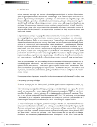 11 | C A D E R N O D E J O G O S
tenham autonomia para jogar, mas, para isso, certamente precisarão da ajuda do professor. É fundamental
que as imagens representadas nos materiais dos diferentes jogos sejam conhecidas pelas crianças. Cabe ao
professor organizar situações para explorar e garantir que esse conhecimento seja compartilhado por todos.
Uma possibilidade é apresentar o material e informar o nome de cada imagem antes de começar as parti-
das coletivas, de modo que todas as crianças associem o mesmo nome a cada imagem.As situações em que
as crianças têm de denominar imagens e objetos se constituem em uma importante atividade linguística,
isso porque, para que as crianças construam conhecimentos sobre a linguagem e tenham um conjunto de
palavras conhecidas (léxico mental), é necessário que elas aprendam a dar nome às coisas do mundo, saber
como elas se chamam.
É importante considerar que os jogos podem estar constantemente presentes, tanto como atividades
propostas pelo professor quanto também nos momentos em que as crianças jogam com autonomia e
liberdade, sozinhas, em duplas, ou em pequenos grupos. Por exemplo, um jogo com palavras contrárias
pode ser introduzido a partir de uma conversa das crianças com o professor sobre o significado dessas
palavras. Há vários livros de literatura infantil que tratam desse assunto, e a leitura de alguns deles (por
exemplo, Rápido como gafanhoto, de Audrey Wood, Ed. Brinque Book) pode favorecer conversas com as
crianças sobre o uso dessas palavras. Com o decorrer do tempo e a continuidade das atividades propostas
pelo professor, cada vez que as crianças jogarem poderão fazê-lo de forma diferente, pois os saberes já estão
possivelmente mais apropriados e novas aprendizagens podem ser construídas.Algumas crianças poderão
jogar sem a mediação do professor mais rapidamente que outras. Propor as atividades como coletivas ou
para pequenos grupos é uma decisão do professor, tendo em conta o progresso de seu grupo de crianças.
Nessa perspectiva, os jogos aqui apresentados podem e precisam ser trabalhados em consonância com as
atividades propostas nos diferentes Cadernos de orientações que compõem o Trilhas.Além disso, para
que esse trabalho possa favorecer a construção de aprendizagens de forma cada vez mais autônoma pelas
crianças, é importante que sejam propostos repetidas vezes e em diferentes situações – ora com mais ajuda
do professor, ora com menos, com diferentes graduações de desafios e variadas configurações de parceria
entre as crianças.
Propomos que os jogos sejam sempre apresentados às crianças em uma situação coletiva,na qual o professor possa:
• Ler para o grupo as regras do jogo.
• Convidar as crianças para uma rodada coletiva,garantindo que todas tenham compreendido como se joga.
• Propor às crianças nessa partida coletiva que, sempre que possível, justifiquem suas jogadas. Por exemplo,
quando uma criança escolher a gravura da palavraVELA para parear com a palavra FIVELA, no jogo Nomes
escondidos, dizendo que a primeira está dentro da escrita da segunda, o professor pode questionar:“Como
você fez para saber que a palavra VELA está dentro da palavra FIVELA?”Tais justificativas levam as crianças
a pensar sobre as partes das palavras (quando a ênfase está nos aspectos sonoros ou gráficos/alfabéticos) e
sobre seus significados ou relações de sentido (no caso da ênfase no significado e vocabulário).
Ao pedir que justifiquem suas respostas, ajudamos as crianças a explicitar seus pensamentos e tomar cons-
ciência de seus conhecimentos.Além disso, essa solicitação pode ajudar também o professor, pois ele pode
observar o que suas crianças estão pensando sobre o funcionamento da língua e, assim, refletir sobre outras
ações que pode adotar para ajudá-las a avançar no aprendizado sobre a língua e o sistema de escrita alfabé-
tico. Nesse sentido, a conversa com as crianças a partir das respostas que dão para suas ações precisa estar
estritamente relacionada com a proposta de uma reflexão metalinguística, ou seja, sobre a construção dos
Miolo DE JOGOS MEC final.indd 11 09/12/2011 12:02:32
 