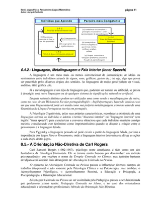 Série: Jogos Para o Pensamento Lógico-Matemático
Autor: Aury de Sá Leite
página 11
Indivíduo que Aprende
[- 2 -]
Zona de Desenvolvimento
Proximal
[- 1 -]
Nível de desenvolvimento real
[- 3 -]
Nível de desenvolvimento potencial
Parceiro mais Competente
[a] estabelecer os conceitos e
princípios necessários – criar
oportunidades de aprendizagem
[b] exemplificar,
contra-exemplificar,
questionar, testar,
verificar, avaliar,
validar
[c] compreender
[e] Propor exercícios e
situações-problemas visando a
fixação da aprendizagem
[d] se apropriar dos
conhecimentos
[f] Questionar,
exercitar e fixar o
que foi aprendido
0.4.2.- Linguagem, Metalinguagem e Fala Interior (Inner Speech)
A linguagem é um meio mais ou menos convencional de comunicação de ideias ou
sentimentos entre indivíduos através de signos, sons, gráficos, gestos etc., ou seja, algo que possa
ser percebido pelos diversos órgãos dos sentidos. As linguagens de modo geral podem ser visual,
auditiva, tátil, gráfica ,etc.
Já a metalinguagem é um tipo de linguagem que, podendo ser natural ou artificial, se presta
à descrição uma outra linguagem ou de qualquer sistema de significação, natural ou artificial.
Línguas naturais distintas podem ser utilizadas uma como sendo a metalinguagem da outra,
como no caso de um Dicionário Escolar português/Inglês – Inglês/português, havendo ainda o caso
em que uma língua natural pode ser usada como sua própria metalinguagem, como no caso de uma
Gramática da Língua Portuguesa escrita em português.
A Psicologia Cognitivista, pelas suas próprias características, reconhece a existência de uma
linguagem interna ao indivíduo e adotou o termo discurso interior ou linguagem interior (em
inglês: inner speech) para caracterizar a conversa silenciosa que cada indivíduo mantém consigo
mesmo, considerando este fenômeno como importantíssimo quando se discute a relação entre o
pensamento e a linguagem falada.
Para Vygotsky a linguagem pensada só pode existir a partir da linguagem falada, por isto a
importância dos Jogos Para o Pensamento, onde a linguagem interior determina ou dirige as ações
a cada etapa destes jogos.
0.5.- A Orientação Não-Diretiva de Carl Rogers
Carl Ransom Rogers (1902-1987), psicólogo norte americano, é tido como um dos
fundadores da Psicologia Humanista. Ele se tornou muito famoso por desenvolver um método
psicoterapêutico que recebeu o nome de Terapia Centrada no Cliente, mas também bastante
divulgada com o nome mais abrangente de: Abordagem Centrada na Pessoa.
O conceito de Abordagem Centrada na Pessoa passou a influenciar diversos campos do
trabalho interpessoal e não somente pela Psicologia Clínica e na Psicoterapia, mas também, o
Aconselhamento Psicológico, o Aconselhamento Pastoral, a Educação e Pedagogia, a
Psicopedagogia, a Orientação Educacional.
Abordagem Centrada na Pessoa ao ser assimilada pela Pedagogia, passou a ser denominada
por professores como sendo: Pedagogia Centrada no Aluno, e no caso dos orientadores
educacionais e orientadores profissionais: Método da Orientação Não-Diretiva.
 