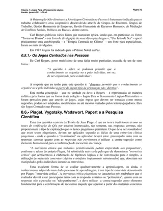 Volume 1: Jogos Para o Pensamento Lógico
Versão: janeiro/2011 - Draft
Página 12
A Orientação Não-diretiva e a Abordagem Centrada na Pessoa é fortemente indicada para o
trabalho colaborativo e/ou cooperativo desenvolvido através de Grupos de Encontro, Grupos de
Trabalho, Gestão Humanista de Empresas, Gestão Humanista de Recursos Humanos, de Mediação
de Conflitos Sociais, Políticos ou Raciais, dentre outros.
Carl Rogers publicou vários livros que marcaram época, sendo que, em particular, os livros
Tornar-se Pessoa – um livro de divulgação de suas idéias para leigos –, Um Jeito de Ser – que é
praticamente uma autobiografia – e Terapia Centrada no Cliente – um livro para especialistas,
foram os mais divulgados.
Em 1987 Rogers foi indicado para o Prêmio Nobel da Paz.
0.5.1.- Os Jogos Centrados nas Pessoas
De Carl Rogers, gosto muitíssimo de uma idéia muito particular, extraída de um de seus
livros,:
“A questão é saber se podemos permitir que o
conhecimento se organize no e pelo indivíduo, em vez
de ser organizado para o indivíduo”.
A resposta que eu tenho para esta questão é: “devemos permitir que o conhecimento se
organize no e pelo indivíduo a partir de algum tipo de orientação não- diretiva”.
Esta minha concepção – que na verdade eu devo a Rogers – é representada de maneira
enfática pela forma que os livros desta coleção – Jogos Para o Pensamento Lógico-Matemático –
foram pensados para que através de jogos, cujas regras que devem ser tomadas como meras
sugestões, podem ser adaptadas, modificadas ou até mesmo recriadas pelos leitores/jogadores. Eles
são Jogos Centrados nas Pessoas.
0.6.- Piaget, Vygotsky, Wadswort, Papert e a Pesquisa
Científica
Uma das questões centrais da Teoria de Jean Piaget é que os testes tradicionais (como os
testes de verificação do QI), por estarem interessados, tão somente, nas respostas corretas, não
proporcionam o tipo de exploração que os testes piagetianos permitem. O que deve ser ressaltado é
que esses testes piagetianos, devem ser aplicados segundo as idéias de uma entrevista clínica
piagetiana - onde e quando o examinador ou aplicador deverá estar preocupado tanto com as
respostas corretas quanto com as respostas não pertinentes e utilizar a contra-sugestão como
elemento fundamental para a confirmação do raciocínio da criança.
“A entrevista clínica que tínhamos primitivamente pedido emprestada aos psiquiatras,
conforme o relato do próprio Piaget, foi substituída mais tarde pelo que ele denominou entrevista
crítica que acrescentava à elaboração de hipóteses lógicas e de conversação pura e simples, a
utilização de materiais concretos (objetos e artefatos logicamente estruturados) que, deveriam ser
manipulados pelos indivíduos durante as entrevistas.
Uma excelente forma de se avaliar qualitativamente a aprendizagem, ou ainda, o
conhecimento adquirido num dado processo de aprendizagem, é um tipo de entrevista denominada
por Piaget: entrevista crítica. A entrevista crítica piagetiana se caracteriza por estabelecer que o
avaliador deverá estar preocupado tanto com as respostas corretas ou pertinentes, quanto com as
respostas não esperadas ou não-pertinentes, e deve utilizar a contra-sugestão como elemento
fundamental para a confirmação do raciocínio daquele que aprende a partir dos materiais concretos
 