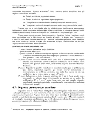 Série: Jogos Para o Pensamento Lógico-Matemático
Autor: Aury de Sá Leite
página 13
estruturados logicamente. Segundo Wadsworth3
, uma Entrevista Crítica Piagetiana tem por
objetivo verificar se o indivíduo:
1) É capaz de fazer um julgamento 'correto';
2) É capaz de justificar logicamente aquele julgamento;
3) Consegue resistir com sucesso à contra-sugestão verbal do entrevistador;
4) Consegue ter um bom desempenho em uma tarefa comportamental relacionada.
Observar que: se o entrevistador não for suficientemente habilidoso ou extremamente
cuidadoso ao aplicar os critérios aqui sugeridos, é bem possível que as crianças acabem por emitir
respostas completamente destituídas de significado, ou mesmo de compreensão, para elas.
É interessante registrar que este tipo de entrevista, a Entrevista Crítica Piagetiana, guarda
certa proximidade com a Metodologia da Pesquisa Científica. A Lógica das Comprovações
Científica, mais conhecida como Metodologia Científica, compreende passos ou etapas sucessivas
que visam descobrir e validar relações entre fenômenos de certo ramo científico ou descobrir
aspectos ainda não revelados destes fenômenos.
O método das ciências basicamente visa:
(1º passo) Formular questões ou propor problemas.
(2º passo) Realizar observações.
(3º passo) Registrar os dados e/ou catalogar e organizar os fatos ou ocorrências observados
(Estatística Descritiva que pode envolver pesquisa quantitativa – dados numéricos –,
e/ou qualitativa – fatos ou ocorrências).
(4º passo) Analisar os dados coletados tendo como base as especificidades do espaço
amostral e/ou classificar e analisar os fatos ou ocorrências à luz do contexto social,
histórico e/ou político, entre outros, intervenientes naquele momento (Inferência
Estatística).
(5º passo) Responder às questões formuladas ou encontrar soluções para os problemas ou,
pelo menos, encaminhar sugestões que possam resolver minimamente ou
temporariamente os problemas propostos, caso nada disto ocorra ou não seja
satisfatório o que se obteve, sugere-se ir para o 6º passo;
(6º passo) Refazer um ou todos os passos anteriores, do 1º até o 4º, de acordo com a
necessidade: o primeiro passo (reformulando as questões ou os dados dos
problemas), o 2º, o 3º e o 4º passos (observando com mais cuidado, coletando,
classificando e analisando mais dados e/ou os fatos e/ou ocorrências observando tudo
de forma mais acurada).
0.7.- O que se pretende com este livro
Enquanto o livro de Furth e Wachs está ligado a idéias abrangentes, porém básicas, de uma
“Educação Piagetiana”, ou mais exatamente, levar até a escola, e aplicar “pedagogicamente”,
algumas das concepções de Piaget, o nosso texto estará ligado a um tipo de pensamento que irá
permitir ao indivíduo testar, experienciar e internalizar Conhecimentos Lógico-Matemáticos, através
de construções concretas e sensibilizadoras que envolverão uma nova forma de se pensar sobre o
pensamento: o pensar sobre o Pensamento Lógico-Matemático.
3
Wadswordth, Barry J. Piaget para o Professor da Pré-Escola e 1o
Grau. São Paulo: Pioneira, 1984.
 