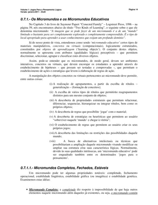 Volume 1: Jogos Para o Pensamento Lógico
Versão: janeiro/2011 - Draft
Página 14
0.7.1.- Os Micromundos e os Micromundos Educativos
No Capítulo 3 do livro de Saymour Papert “Conected Family” – Logstreet Press, 1996 – na
página 59, nós encontramos abaixo do título “Two Kinds of Learning”, o seguinte sobre o que ele
denomina micromundo: “A imagem que se pode fazer de um micromundo é a de um mundo
limitado o bastante para ser completamente explorado e completamente compreendido. É o tipo de
local apropriado para aprender a usar conhecimentos que exijam um profundo domínio”.
Já do nosso ponto de vista, entendemos como sendo ‘micromundo educativo’ certos tipos de
materiais manipulativos, concretos ou virtuais (computacionais), logicamente estruturados,
constituídos por objetos de aprendizagem (‘learning objects’). O conjunto destes objetos,
normalmente se apresenta com atributos (qualidades lógicas) perceptíveis – que permitem
discriminar, selecionar, agrupar e classificar estes diversos objetos.
Assim, pode-se entender que os micromundos, de modo geral, devam ser ambientes
interativos, concretos ou virtuais, que devem encorajar os estudantes a aprender através do
estabelecimento de hipóteses – que possam ser testadas e comprovadas –, que permitam o
estabelecimento de ações e estratégias que levem à elaboração de regras de ação.
A manipulação dos objetos concretos ou virtuais pertencentes ao micromundo deve permitir,
entre outras coisas:
(i) A realização de agrupamentos, a partir da escolha de rótulos –
generalização – (formação de conceitos);
(ii) A escolha de vários tipos de rótulos que permitirão reagrupamentos
distintos para um mesmo conjunto de objetos;
(iii) A descoberta de propriedades estruturais que permitam relacionar,
diferenciar, sequenciar, hierarquizar ou integrar rótulos, bem como os
próprios objetos;
(iv) A descoberta de regras que possibilite ‘jogar’ com o material;
(v) A descoberta de estratégias ou heurísticas que permitem ao usuário
“sobreviver naquele ‘mundo’ e chegar à vitória”;
(vi) O estabelecimento de regras que permitem ao usuário criar os seus
próprios jogos;
(vii)A descoberta das limitações ou restrições das possibilidades daquele
mundo;
(viii) A busca de alternativas intelectuais ou técnicas que
possibilitariam a ampliação daquele micromundo visando modificar ou
ampliar sua estrutura e/ou suas característica lógicas. Normalmente,
devido às suas qualidades intrínsecas, um ‘micromundo educativo’ pode
ser enquadrado também entre os denominados ‘jogos para o
pensamento’.
0.7.1.1.- Micromundos Completos, Fechados, Estáveis
Um micromundo pode ter algumas propriedades notáveis: completude, fechamento
operacional, estabilidade lingüística, estabilidade gráfica (ou imagética) e estabilidade genética.
Examinemos estas idéias:
• Micromundo Completo: a completude diz respeito à impossibilidade de que haja outros
elementos naquele micromundo além daqueles já existentes, ou seja, o micromundo contém
 
