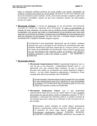Série: Jogos Para o Pensamento Lógico-Matemático
Autor: Aury de Sá Leite
página 15
todos os elementos distintos possíveis de serem obtidos com aquela ‘quantidade’ de
atributos e nenhum mais poderá ser acrescentado sob pena de ser este uma repetição exata
de um dos elementos já pré-existentes. Assim, como há micromundos completos, pode haver
micromundos incompletos, aqueles em que novos elementos distintos dos preexistentes
possam ser criados.
• Micromundo Fechado: o conceito de fechamento de um micromundo está fortemente
associado ao conceito de completude deste micromundo. Se todas as possibilidades de
geração de seus elementos, de acordo com os atributos, foram esgotadas uma a uma
(completude), isto garante que todas as transformações de um elemento para outro pela
supressão ou acréscimo de atributos, se façam sem a possibilidade de extravasamento para
além dos elementos do micromundo. Isto quer dizer que: o resultado daquela operação é
encontrada entre os próprios elementos daquele conjunto.
O fechamento é uma propriedade ‘operacional’ que diz respeito a qualquer
operação que exija a passagem de um elemento do micromundo para outro
mediante modificações específicas (algum tipo de ‘mutação genética’ dentro
dos limites de possibilidades do micromundo). Cabe esclarecer que há casos
em que micromundos não completos podem ser fechados com relação a
algumas operações e não com relação a outras – vide JLOGC#28 e
JLOGC#29.
• Micromundos Estáveis:
• Micromundo Linguisticamente Estável: (regularidade lingüística) este é o
caso em que os seus elementos – completamente distintos entre si –, se
apresentam com uma estrutura lógica uniforme, tal que os conceitos
presentes neles podem ser reconhecidos por rótulos linguísticos simples e
estáveis – ou seja, rótulos linguísticos padronizados e inteligíveis. Como
exemplo deste tipo de micromundo vide o JLOGC#01
Um micromundo é linguisticamente instável quando há a necessidade
de uma metalinguagem para fazer referência às suas propriedades
ou atributos. Um exemplo deste tipo de fenômeno pode ser visto com
relação aos elementos (cartões) do JLOGC#40.
• Micromundo Graficamente Estável: esta é uma propriedade
especificamente observável no caso dos cartões lógicos em que o grafismo
apresentado em cada um destes cartões é exatamente o mesmos, ou seja, a
quantidade e a disposição dos elementos gráficos se mantém constante de
um elemento para outro, sendo que as alterações se dão em termos de cor,
por exemplo.
Encontramos muitos exemplos de cartões lógicos graficamente
estáveis e graficamente instáveis neste livro. Escolhendo apenas os
10 primeiros de nossos jogos lógicos podemos citar como
micromundo graficamente estáveis: JLOGC#02, JLOGC#03,
JLOGC#04 e JLOGC#05, JLOGC#09 e JLOGC#10. Os exemplos de
 