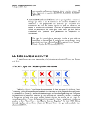 Volume 1: Jogos Para o Pensamento Lógico
Versão: janeiro/2011 - Draft
Página 16
micromundos graficamente instáveis, dentre aqueles mesmos 10
jogos lógicos são os seguintes: JLOGC#01, JLOGC#06, JLOGC#07,
JLOGC#08.
• Micromundo Geneticamente Estável: sabe-se que a genética é o ramo da
biologia que estuda as leis da transmissão dos caracteres hereditários nos
indivíduos, e das propriedades das partículas que asseguram essa
transmissão. No caso dos cartões lógicos isto pode ser observado em
termos da transmissão dos atributos (acréscimo ou supressão de caracteres
físicos ou gráficos) de um cartão para outro, sendo que este tipo de
transmissão será garantido pela propriedade da completude do
micromundo.
Este tipo de transmissão de caracteres permite a observação da
quantidade ou da qualidade de mutações de um cartão para outro,
permitindo-nos jogar o Dominó das Diferenças de forma ‘fechada’.
Estude o Dominó das Diferenças JLOGC#01.
0.8.- Sobre os Jogos Deste Livros
A seguir iremos apresentar algumas das principais características dos 40 jogos que figuram
neste livro.
JLOGC#01 - Jogos com Cartões Lógicos Cores-Formas
Os Cartões Lógicos Cores-Forma são numa espécie de base para uma série de Jogos Para o
Pensamento Lógico. Com eles iremos introduzir as regras para as várias formas de jogar utilizando
os cartões lógicos. Os cartões aqui apresentados possuem atributos (qualidades) que são facilmente
reconhecidos por crianças bem pequenas: as cores utilizadas são o amarelo, o azul e o vermelho, e
as formas que receberão estas cores, também bastante simples, sõa: estrela, lua, sol e raio. Os
cartões Lógicos Cores-Formas são bastante próximos daqueles criados, e amplamente estudados e
testados, no livro “Cores-Furos – Um Material Concreto Piagetiano” [Sá Leite 1988, Editora
Manole], cuja base são os Blocos Lógicos de ‘Dienes’, blocos estes que serão estudados mais
adiante no JLOGC#6.
 