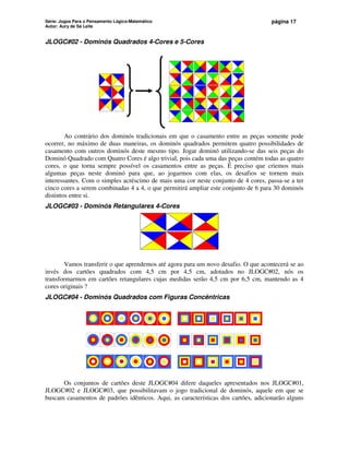 Série: Jogos Para o Pensamento Lógico-Matemático
Autor: Aury de Sá Leite
página 17
JLOGC#02 - Dominós Quadrados 4-Cores e 5-Cores
Ao contrário dos dominós tradicionais em que o casamento entre as peças somente pode
ocorrer, no máximo de duas maneiras, os dominós quadrados permitem quatro possibilidades de
casamento com outros dominós deste mesmo tipo. Jogar dominó utilizando-se das seis peças do
Dominó Quadrado com Quatro Cores é algo trivial, pois cada uma das peças contém todas as quatro
cores, o que torna sempre possível os casamentos entre as peças. É preciso que criemos mais
algumas peças neste dominó para que, ao jogarmos com elas, os desafios se tornem mais
interessantes. Com o simples acréscimo de mais uma cor neste conjunto de 4 cores, passa-se a ter
cinco cores a serem combinadas 4 a 4, o que permitirá ampliar este conjunto de 6 para 30 dominós
distintos entre si.
JLOGC#03 - Dominós Retangulares 4-Cores
Vamos transferir o que aprendemos até agora para um novo desafio. O que acontecerá se ao
invés dos cartões quadrados com 4,5 cm por 4,5 cm, adotados no JLOGC#02, nós os
transformarmos em cartões retangulares cujas medidas serão 4,5 cm por 6,5 cm, mantendo as 4
cores originais ?
JLOGC#04 - Dominós Quadrados com Figuras Concêntricas
Os conjuntos de cartões deste JLOGC#04 difere daqueles apresentados nos JLOGC#01,
JLOGC#02 e JLOGC#03, que possibilitavam o jogo tradicional de dominós, aquele em que se
buscam casamentos de padrões idênticos. Aqui, as características dos cartões, adicionarão alguns
 
