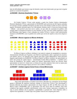 Volume 1: Jogos Para o Pensamento Lógico
Versão: janeiro/2011 - Draft
Página 18
tipos de dificuldades que tornam o jogo de dominós, muito mais interessante, por que mais exigente
quanto ao casamento de padrões.
JLOGC#05 - Dominós Quadrados 7-Cores
Os Cartões Lógicos 7-Cores serão gerados a partir dos Cartões Lógicos denominados
Dominós Quadrados 5-Cores, apresentados no JLOGC#02, pelo acréscimo de três figuras centradas
nos mesmos (círculo, quadrado, hexágono) em duas novas cores laranja ou lilás (ou roxo). Com isto
aqueles 30 dominós, passarão agora a ser 180 dominós, distintos entre si. Uma nova forma de jogar
– híbrida – será possível com estes novos cartões, em que além do casamento de padrões, será
exigido ainda o casamento de figuras ou cores distintas, ou seja, com estes cartões jogaremos o Jogo
das Diferenças entre figuras e cores centradas nos cartões 5-Cores e iremos, como anteriormente
fazíamos no JLOGC#02, casar os padrões dos cartões que servem de suporte a estas novas figuras e
cores.
JLOGC#06 - Blocos Lógicos ou Blocos Atributos
Os Blocos Lógicos ou Blocos Atributos é um notável conjunto de manipulativos concretos.
Anteriormente utilizados por Vygotsky e por Hull em experimentos sobre a aquisição de conceitos,
com Dienes, passa a ser utilizado como suporte para jogos Lógico-Matemáticos muito próximos
daqueles apresentados em JLOGC#01. Os Blocos Lógicos ou Blocos Atributos são apresentados ao
leitor sob a forma de cartões lógicos – denominados Cartões Blocos-Símbolos – e também sob a
forma de Planiblocos. No entanto, caberá aos leitores interessados buscar nas diversas obras
apresentadas no item 6.2.1. deste texto, as formas de uso deste material, bem como as regras para
mais de uma centena de jogos lógicos possíveis com os Blocos Atributos.
JLOGC#07 - Cartões Lógicos Cores-Furos e Cores-Minicírculos
Aqui serão apresentados os Cartões Cores-Furos. Baseadas nas concepções de Jean Piaget
quanto à utilização de materiais concretos, durante as Entrevistas Críticas, este micromundo é
bastante diferente dos Cartões apresentados nos Jogos Lógicos de #01 até #05, bem como dos
Blocos Lógico (JLOGC#06), pois se apresentam com dois novos tipos de atributos, bem mais
complexos que aqueles estudados anteriormente, como cores, formas, espessuras e tamanhos, ou
seja, os novos atributos são os seguintes: a quantidade e a posição dos furos dispostos sobre o
suporte físico quadrado, e o fundo cujas cores podem variar de um conjunto para outro.
 