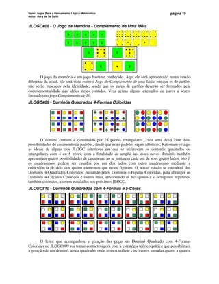 Série: Jogos Para o Pensamento Lógico-Matemático
Autor: Aury de Sá Leite
página 19
JLOGC#08 - O Jogo da Memória - Complemento de Uma Idéia
0 1 2 4
3
5 6 7 9
8
3
6
2
9
O jogo da memória é um jogo bastante conhecido. Aqui ele será apresentado numa versão
diferente da usual. Ele será visto como o Jogo do Complemento de uma Idéia, em que os de cartões
não serão buscados pela identidade, sendo que os pares de cartões deverão ser formados pela
complementaridade das idéias neles contidas. Veja acima alguns exemplos de pares a serem
formados no jogo Complemento de 10.
JLOGC#09 - Dominós Quadrados 4-Formas Coloridas
O dominó comum é constituído por 28 pedras retangulares, cada uma delas com duas
possibilidades de casamento de padrões, desde que estes padrões sejam idênticos. Retomam-se aqui
as ideais de alguns dos JLOGC anteriores em que se utilizavam os dominós quadrados ou
retangulares com 4 ou 5 cores, com a finalidade de ampliá-las: estes novos dominós também
apresentam quatro possibilidades de casamento ao se juntarem cada um de seus quatro lados, isto é,
os quadraminós podem ser casados por um dos lados com outro quadraminó mediante a
coincidência de dois dos quatro elementos que neles figuram. O nosso estudo se estenderá dos
Dominós 4-Quadrados Coloridos, passando pelos Dominós 4-Figuras Coloridas, para abranger os
Dominós 4-Círculos Coloridos e outros mais, envolvendo os hexágonos e o octógonos regulares,
também coloridos, a serem estudados nos próximos JLOGC.
JLOGC#10 - Dominós Quadrados com 4-Formas e 5-Cores
O leitor que acompanhou a geração das peças do Dominó Quadrado com 4-Formas
Coloridas no JLOGC#09 vai tomar contacto agora com a estratégia teórico-prática que possibilitará
a geração de um dominó, ainda quadrado, onde iremos utilizar cinco cores tomadas quatro a quatro.
 