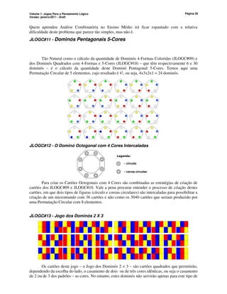 Volume 1: Jogos Para o Pensamento Lógico
Versão: janeiro/2011 - Draft
Página 20
Quem aprendeu Análise Combinatória no Ensino Médio irá ficar espantado com a relativa
dificuldade deste problema que parece tão simples, mas não é.
JLOGC#11 - Dominós Pentagonais 5-Cores
Tão Natural como o cálculo da quantidade de Dominós 4-Formas Coloridas (JLOGC#09) e
dos Dominós Quadrados com 4-Formas e 5-Cores (JLOGC#10) – que têm respectivamente 6 e 30
dominós – é o cálculo da quantidade deste Dominó Pentagonal 5-Cores. Temos aqui uma
Permutação Circular de 5 elementos, cujo resultado é 4!, ou seja, 4x3x2x1 = 24 dominós.
JLOGC#12 - O Dominó Octogonal com 4 Cores Intercaladas
- círculo
- coroa circular
Legenda:
Para criar os Cartões Octogonais com 4 Cores são combinadas as estratégias de criação de
cartões dos JLOGC#09 e JLOGC#10. Vale a pena procurar entender o processo de criação destes
cartões, em que dois tipos de figuras (círculo e coroas circulares) são intercaladas para possibilitar a
criação de um micromundo com 36 cartões e não como os 5040 cartões que seriam produzido por
uma Permutação Circular com 8 elementos.
JLOGC#13 - Jogo dos Dominós 2 X 3
minós 2 X 3
Os cartões deste jogo – o Jogo dos Dominós 2 × 3 – são cartões quadrados que permitirão,
dependendo da escolha do lado, o casamento de dois ou de três cores idênticas, ou seja o casamento
de 2 ou de 3 dos padrões – as cores. No entanto, estes dominós não servirão apenas para este tipo de
 
