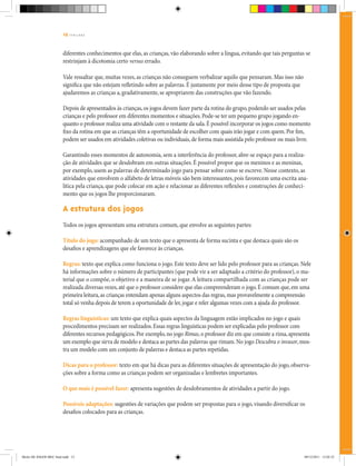 12 | T R I L H A S
diferentes conhecimentos que elas, as crianças, vão elaborando sobre a língua, evitando que tais perguntas se
restrinjam à dicotomia certo versus errado.
Vale ressaltar que, muitas vezes, as crianças não conseguem verbalizar aquilo que pensaram. Mas isso não
significa que não estejam refletindo sobre as palavras. É justamente por meio desse tipo de proposta que
ajudaremos as crianças a, gradativamente, se apropriarem das construções que vão fazendo.
Depois de apresentados às crianças,os jogos devem fazer parte da rotina do grupo,podendo ser usados pelas
crianças e pelo professor em diferentes momentos e situações.Pode-se ter um pequeno grupo jogando en-
quanto o professor realiza uma atividade com o restante da sala.É possível incorporar os jogos como momento
fixo da rotina em que as crianças têm a oportunidade de escolher com quais irão jogar e com quem.Por fim,
podem ser usados em atividades coletivas ou individuais,de forma mais assistida pelo professor ou mais livre.
Garantindo esses momentos de autonomia, sem a interferência do professor, abre-se espaço para a realiza-
ção de atividades que se desdobram em outras situações. É possível propor que os meninos e as meninas,
por exemplo, usem as palavras de determinado jogo para pensar sobre como se escreve. Nesse contexto, as
atividades que envolvem o alfabeto de letras móveis são bem interessantes, pois favorecem uma escrita ana-
lítica pela criança, que pode colocar em ação e relacionar as diferentes reflexões e construções de conheci-
mento que os jogos lhe proporcionaram.
A estrutura dos jogos
Todos os jogos apresentam uma estrutura comum, que envolve as seguintes partes:
Título do jogo: acompanhado de um texto que o apresenta de forma sucinta e que destaca quais são os
desafios e aprendizagens que ele favorece às crianças.
Regras: texto que explica como funciona o jogo. Este texto deve ser lido pelo professor para as crianças. Nele
há informações sobre o número de participantes (que pode vir a ser adaptado a critério do professor), o ma-
terial que o compõe, o objetivo e a maneira de se jogar.A leitura compartilhada com as crianças pode ser
realizada diversas vezes,até que o professor considere que elas compreenderam o jogo.É comum que,em uma
primeira leitura,as crianças entendam apenas alguns aspectos das regras,mas provavelmente a compreensão
total só venha depois de terem a oportunidade de ler,jogar e reler algumas vezes com a ajuda do professor.
Regras linguísticas: um texto que explica quais aspectos da linguagem estão implicados no jogo e quais
procedimentos precisam ser realizados.Essas regras linguísticas podem ser explicadas pelo professor com
diferentes recursos pedagógicos.Por exemplo,no jogo Rimas,o professor diz em que consiste a rima,apresenta
um exemplo que sirva de modelo e destaca as partes das palavras que rimam.No jogo Descubra o invasor,mos-
tra um modelo com um conjunto de palavras e destaca as partes repetidas.
Dicas para o professor: texto em que há dicas para as diferentes situações de apresentação do jogo, observa-
ções sobre a forma como as crianças podem ser organizadas e lembretes importantes.
O que mais é possível fazer: apresenta sugestões de desdobramentos de atividades a partir do jogo.
Possíveis adaptações: sugestões de variações que podem ser propostas para o jogo, visando diversificar os
desafios colocados para as crianças.
Miolo DE JOGOS MEC final.indd 12 09/12/2011 12:02:32
 