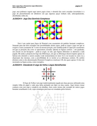 Série: Jogos Para o Pensamento Lógico-Matemático
Autor: Aury de Sá Leite
página 21
jogo, mas podemos sugerir aqui outros jogos como: o dominó das cores cruzadas (invertidas) e o
jogo do preenchimento de tabuleiros em que algumas peças tenham sido, antecipadamente,
distribuídas sobre ele.
JLOGC#14 - Jogo Dos Dominós Complexos
Este é um cartão para Jogos de Dominó com casamentos de padrões bastante complexos.
Somente para dar dois exemplos das possibilidades destes jogos, pode-se jogar o jogo em que se
exigirá o exato casamento de 3 cores na mesma posição, mas também pode-se optar por casamentos
em que as posições das cores se apresentem cruzadas. Quanto às figuras centrais – um quadrado,
um círculo ou um hexágono – pode-se exigir, ou não, que figuras diferentes se alternem a cada
jogada. Há ainda a proposta do Jogo das Diferenças, em que as diferenças dizem respeito apenas às
laterais dos dominós a serem casadas (vide nomenclatura no item 14.2.) no tocante às cores ou a
disposição das mesmas, com a possibilidade de se incluir aí as diferenças centrais. Os cartões
distintos entre si dos denominados Dominós Complexos totalizam 128, dos quais apenas 12 eles são
mostrados na figura acima, como exemplos.
JLOGC#15 - Estudando O Jogo da Velha e Jogos Semelhantes
X
O
O
X
X
O
O X
O Jogo da Velha é um jogo tradicionalmente jogado por duas pessoas utilizando uma
simples folha de papel e cada uma delas portando um lápis ou uma caneta. Aqui iremos tomar
contacto com este jogo e estudá-lo em detalhes, bem como iremos dar exemplo de outros jogos
bastante semelhantes a ele, cujas estratégias precisam ser estudadas pelos leitores.
 