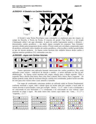 Série: Jogos Para o Pensamento Lógico-Matemático
Autor: Aury de Sá Leite
página 23
JLOGC#19 - A Gestalt e os Cartões Gestálticos
4 cm
4 cm
4 cm
4 cm
A Gestalt é uma Teoria Psicológica cujas concepções se ampliaram para dar origem, no
campo da filosofia, à Teoria da Forma. O conceito de gestalt (‘boa forma’) e o de insight
(‘iluminação súbita’) são aqui abordados. A partir de cartões logicamente neutros e idênticos –
denominados cartões gestálticos –, são dados alguns exemplos de conjuntos ‘bem formados’
(gestalts) obtidos pela justaposição destes cartões. O leitor ainda será convidado a empreender jogos
de paciência, utilizando vários modelos de cartões gestálticos, a fim escolher a melhor gestalt dentre
as que ele mesmo produziu. As figuras acima mostram dois módulos básicos destes cartões e
algumas matrizes gestálticas 2×2, construídas com eles.
JLOGC#20 - Jogos com Cartões Vetoriais
Vamos apresentar uma aplicação bastante interessante dos cartões gestálticos. Eles serão
utilizados como vetores – indicativos de direção e sentido – a serem utilizados na fase de pré-
alfabetização. As figuras acima mostram dois mapas solução para o ditado seguinte: “Para a
esquerda; Para a direita; Para baixo; Para cima; Para a direita; Para a baixo; Para a esquerda”. Os
ditados poderão ainda, além de incluírem direção, sentido e/ou coordenadas, podem incluir aescolha
de cores para estes vetores entre o azul, amarelo e vermelho.
Um mapa de coordenadas cartesianas poderá ser utilizado ainda no Ensino Fundamental,
conforme mostrado a seguir, onde o ditado agora irá incluir além dos sentidos o local onde os
vetores deverão se posicionados, como por exemplo: “direita, – 3 e 5”, onde 3, será a coordenada a
ser selecionada no eixo horizontal e 5 a coordenada a ser selecionado no eixo vertical, como
mostrado no mapa a seguir. Há ainda outros dois vetores cujos dados são: “cima, – 5 e 3” e
“esquerda, – 2 e 1”.
1 2 3 4 5 6 7
5
4
3
2
1
1 2 3 4 5 6 7
5
4
3
2
1
1 2 3 4 5 6 7
5
4
3
2
1
1 2 3 4 5 6 7
5
4
3
2
1
 