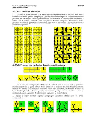 Volume 1: Jogos Para o Pensamento Lógico
Versão: janeiro/2011 - Draft
Página 24
JLOGC#21 - Matrizes Gestálticas
O material apresentado no JLOGC#18 (os cartões gestálticos) será utilizado aqui, para a
elaboração de outros tipos de configurações (gestalts) muito mais complexas. Escolhido um módulo
gestáltico, ele servirá para a elaboração de matrizes distintas entre si, construídas no tamanho de 3
cartões por 3 cartões, formando uma configuração bastante complexa, denominada: matriz
gestáltica. As matrizes gestálticas se destinam a Jogos Para o Pensamento Lógico que envolvem o
casamento de padrões.
JLOGC#22 - Jogos com os Cartões Gestálticos Multicaminhos
Cada uma das configurações obtidas no JLOGC#18 com o uso de cartões gestálticos
envolvia a utilização de apenas um tipo destes cartões ou, no máximo, dois tipos de cartões distintos
entre si. No entanto nada impede de utilizamos vários tipos de cartões, até bastante distintos, na
busca da obtenção de boas formas (gestalts) como se verá que é possível ao se utilizar os cartões-
multicaminhos com segmentos de reta e os com segmentos de circunferência.
As figuras a seguir mostram algumas composições gestálticas obtidas com os cartões
multicaminhos:
 