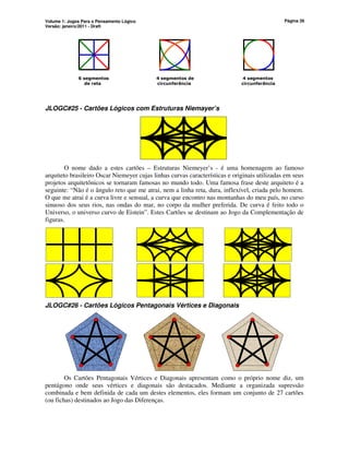 Volume 1: Jogos Para o Pensamento Lógico
Versão: janeiro/2011 - Draft
Página 26
6 segmentos 4 segmentos de 4 segmentos
de reta circunferência circunferência
JLOGC#25 - Cartões Lógicos com Estruturas Niemayer’s
O nome dado a estes cartões – Estruturas Niemeyer’s - é uma homenagem ao famoso
arquiteto brasileiro Oscar Niemeyer cujas linhas curvas características e originais utilizadas em seus
projetos arquitetônicos se tornaram famosas no mundo todo. Uma famosa frase deste arquiteto é a
seguinte: “Não é o ângulo reto que me atrai, nem a linha reta, dura, inflexível, criada pelo homem.
O que me atrai é a curva livre e sensual, a curva que encontro nas montanhas do meu país, no curso
sinuoso dos seus rios, nas ondas do mar, no corpo da mulher preferida. De curva é feito todo o
Universo, o universo curvo de Eistein”. Estes Cartões se destinam ao Jogo da Complementação de
figuras.
JLOGC#26 - Cartões Lógicos Pentagonais Vértices e Diagonais
Os Cartões Pentagonais Vértices e Diagonais apresentam como o próprio nome diz, um
pentágono onde seus vértices e diagonais são destacados. Mediante a organizada supressão
combinada e bem definida de cada um destes elementos, eles formam um conjunto de 27 cartões
(ou fichas) destinados ao Jogo das Diferenças.
 
