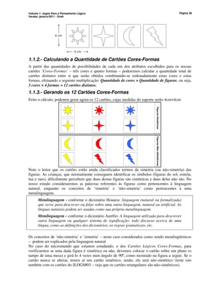 Volume 1: Jogos Para o Pensamento Lógico
Versão: janeiro/2011 - Draft
Página 36
4 cm
4 cm
1.1.2.- Calculando a Quantidade de Cartões Cores-Formas
A partir das quantidades de possibilidades de cada um dos atributos escolhidos para os nossas
cartões ‘Cores-Formas’ – três cores e quatro formas – poderemos calcular a quantidade total de
cartões distintos entre si que serão obtidos combinando-se ordenadamente estas cores e estas
formas, efetuando a seguinte multiplicação: Quantidade de cores × Quantidade de figuras, ou seja,
3 cores × 4 formas = 12 cartões distintos.
1.1.3.- Gerando os 12 Cartões Cores-Formas
Feito o cálculo, podemos gerar agora os 12 cartões, cujas medidas do suporte serão 4cm×4cm:
Figuras
Simétricas
Figuras
Não-sSimétricas
Note o leitor que os cartões estão ainda classificados termos da simetria (ou não-simetria) das
figuras. As crianças, que normalmente conseguem identificar os símbolos (figuras do sol, estrela,
lua e raio), dificilmente percebem que duas destas figuras são simétricas e duas delas não são. No
nosso estudo consideraremos as palavras referentes às figuras como pertencentes à linguagem
natural, enquanto os conceitos de ‘simetria’ e ‘não-simetria’ como pertencentes à uma
metalinguagem.
Metalinguagem - conforme o dicionário Houaiss: linguagem (natural ou formalizada)
que serve para descrever ou falar sobre uma outra linguagem, natural ou artificial. As
línguas naturais podem ser usadas como sua própria metalinguagem.
Metalinguagem - conforme o dicionário Aurélio: A linguagem utilizada para descrever
outra linguagem ou qualquer sistema de significação: todo discurso acerca de uma
língua, como as definições dos dicionários, as regras gramaticais, etc.
Os conceitos de ‘não-simetria’ e ‘simetria’ – neste caso considerados como sendo metalingüísticos
– podem ser explicados pela linguagem natural
No caso do micromundo que estamos estudando, o dos Cartões Lógicos Cores-Formas, para
verificarmos se uma dada figura é simétrica ou não, devemos colocar o cartão sobre um plano (o
tampo de uma mesa) e girá-lo 4 vezes num ângulo de 90º, como mostrado na figura a seguir. Se o
cartão nunca se alterar, temos aí um cartão simétrico, senão, ele será não-simétrico (teste isto
também com os cartões do JLOGS#03 – veja que os cartões retangulares são não-simétricos).
 