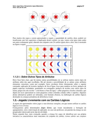 Série: Jogos Para o Pensamento Lógico-Matemático
Autor: Aury de Sá Leite
página 37
Para muitos dos jogos a serem apresentados a seguir, a quantidade de cartões, doze, poderá ser
insuficiente, por isto sugerimos a duplicação destes cartões, ou seja, vamos criar para cada cartão
um outro exatamente igual, obtendo um conjunto com 24 cartões iguais dois a dois. Isto é mostrado
na figura a seguir.
Figuras
Simétricas
Figuras
Não-sSimétricas
1.1.3.1.- Sobre Outros Tipos de Atributos
Deve ficar bem claro, que há muitas outras possibilidades de se utilizar muitos outros tipos de
atributos além dos aqui escolhidos. Há até mesmo a possibilidade de se adotar como atributos
elementos sensoriais, como por exemplo: furos circulares feitos diretamente sobre o suporte
cartonado; aplicação de texturas (pedaços de lixa d’água, lixas para madeira ou ferro; pedaços de
papéis especiais aveludados, granulados ou corrugados; pedaços de tecidos com vários tipos de
trama; pingos de cola escolar − cola branca a base de água − sobre pequenos círculos coloridos, que
depois de secos apresentam-se como pequenas contas coloridas coladas sobre o suporte). Algumas
destas alternativas podem ser utilizadas, com bastante eficácia, na elaboração de cartões lógicos
destinados às crianças portadoras de deficiência visual.
1.2.- Jogado Livremente com os Cartões Lógicos
A seguir são apresentados vários jogos e suas diversas variações, em que iremos utilizar os cartões
lógicos Cores-Forma.
Começaremos pelos denominados Jogos Livres, que visam inicialmente a formação de
agrupamentos, sem a intervenção do aplicador, no caso um professor, um parente da criança ou um
pesquisador interessado neste tipo de atividade.
Numa segunda fase, mais avançada, quando a criança for capaz de identificar por sua própria
iniciativa as características mais marcantes do conjunto de cartões, iremos adotar um conjunto
 