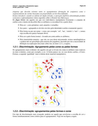 Volume 1: Jogos Para o Pensamento Lógico
Versão: janeiro/2011 - Draft
Página 38
etiquetas que deverão orientar tanto os agrupamentos (formação de conjuntos) como o
sequenciamento de cartões baseados em propriedades ou leis bem definidas.
Iremos introduzir, usando as tabelas de dupla entrada, a operação algébrica denominada produto
cartesiano e apresentaremos várias sugestões sobre o Dominó das Diferenças.
Os Jogos Livres são aqueles em que o(s) indivíduo(s) manipula(m) livremente o conjunto de
cartões com o intuito de descobrir-lhes os atributos e a reconhecê-los a partir disto:
• Pela cor − cores primárias: azul, amarelo e vermelho;
• Aos pares – agrupando-os de dois em dois pela identidade (cartões exatamente iguais);
• Pela forma ou por um nome − como, por exemplo: ‘sol’, ‘lua’, ‘estrela’ e ‘raio’ −, nomes
cuja escolha nos parece bastante óbvia;
• Pela cor e pela forma (nome) - levando em conta ambos os atributos;
• Pela simetria/não-simetria – que são, no caso deste micromundo, termos metalingüísticos
e podem não ser percebidos pela maioria dos jogadores, havendo por isto a necessidade de
definição ou explicação (leia mais sobre isto, no item 1.2.3., a seguir).
1.2.1.- Discriminação: Agrupamento pelas cores ou pelas formas
Os agrupamentos mais evidentes são aqueles em que se levam em conta os atributos mais notáveis
ou mais evidentes, como por exemplo, a cor. A forma parece ser, no caso destes cartões, o Cores-
Formas, a segunda ‘qualidade’ mais evidente deste material manipulativo.
1.2.2.- Discriminação: agrupamentos pelas formas e cores
Um tipo de discriminação mais avançado, poderia ser aquele que envolvesse a escolha de cor e
forma simultaneamente como critério para os agrupamentos. Veja isto na figura a seguir.
 